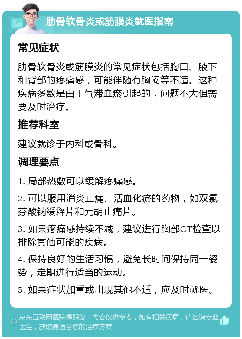 肋骨软骨炎或筋膜炎就医指南 常见症状 肋骨软骨炎或筋膜炎的常见症状包括胸口、腋下和背部的疼痛感，可能伴随有胸闷等不适。这种疾病多数是由于气滞血瘀引起的，问题不大但需要及时治疗。 推荐科室 建议就诊于内科或骨科。 调理要点 1. 局部热敷可以缓解疼痛感。 2. 可以服用消炎止痛、活血化瘀的药物，如双氯芬酸钠缓释片和元胡止痛片。 3. 如果疼痛感持续不减，建议进行胸部CT检查以排除其他可能的疾病。 4. 保持良好的生活习惯，避免长时间保持同一姿势，定期进行适当的运动。 5. 如果症状加重或出现其他不适，应及时就医。