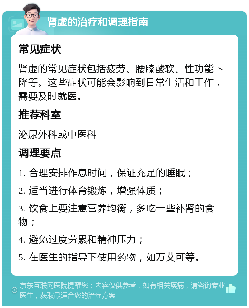 肾虚的治疗和调理指南 常见症状 肾虚的常见症状包括疲劳、腰膝酸软、性功能下降等。这些症状可能会影响到日常生活和工作，需要及时就医。 推荐科室 泌尿外科或中医科 调理要点 1. 合理安排作息时间，保证充足的睡眠； 2. 适当进行体育锻炼，增强体质； 3. 饮食上要注意营养均衡，多吃一些补肾的食物； 4. 避免过度劳累和精神压力； 5. 在医生的指导下使用药物，如万艾可等。