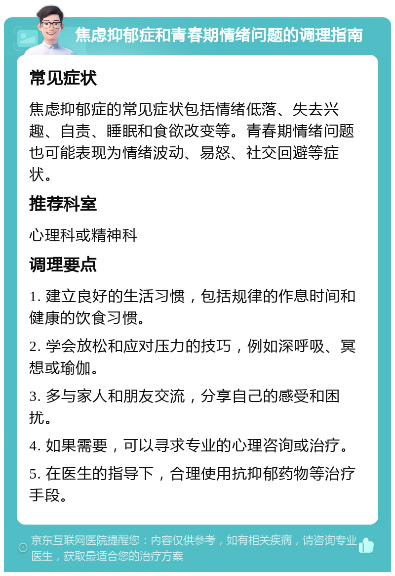 焦虑抑郁症和青春期情绪问题的调理指南 常见症状 焦虑抑郁症的常见症状包括情绪低落、失去兴趣、自责、睡眠和食欲改变等。青春期情绪问题也可能表现为情绪波动、易怒、社交回避等症状。 推荐科室 心理科或精神科 调理要点 1. 建立良好的生活习惯，包括规律的作息时间和健康的饮食习惯。 2. 学会放松和应对压力的技巧，例如深呼吸、冥想或瑜伽。 3. 多与家人和朋友交流，分享自己的感受和困扰。 4. 如果需要，可以寻求专业的心理咨询或治疗。 5. 在医生的指导下，合理使用抗抑郁药物等治疗手段。