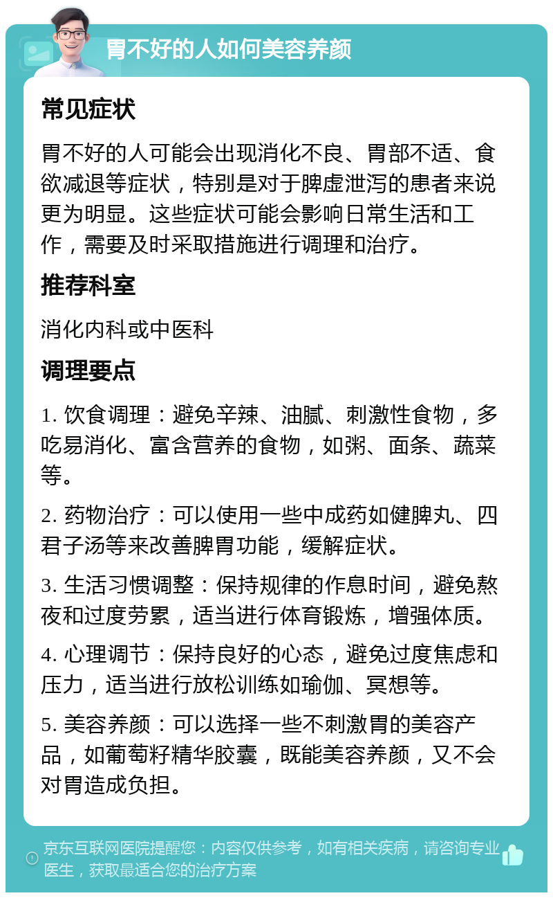 胃不好的人如何美容养颜 常见症状 胃不好的人可能会出现消化不良、胃部不适、食欲减退等症状，特别是对于脾虚泄泻的患者来说更为明显。这些症状可能会影响日常生活和工作，需要及时采取措施进行调理和治疗。 推荐科室 消化内科或中医科 调理要点 1. 饮食调理：避免辛辣、油腻、刺激性食物，多吃易消化、富含营养的食物，如粥、面条、蔬菜等。 2. 药物治疗：可以使用一些中成药如健脾丸、四君子汤等来改善脾胃功能，缓解症状。 3. 生活习惯调整：保持规律的作息时间，避免熬夜和过度劳累，适当进行体育锻炼，增强体质。 4. 心理调节：保持良好的心态，避免过度焦虑和压力，适当进行放松训练如瑜伽、冥想等。 5. 美容养颜：可以选择一些不刺激胃的美容产品，如葡萄籽精华胶囊，既能美容养颜，又不会对胃造成负担。