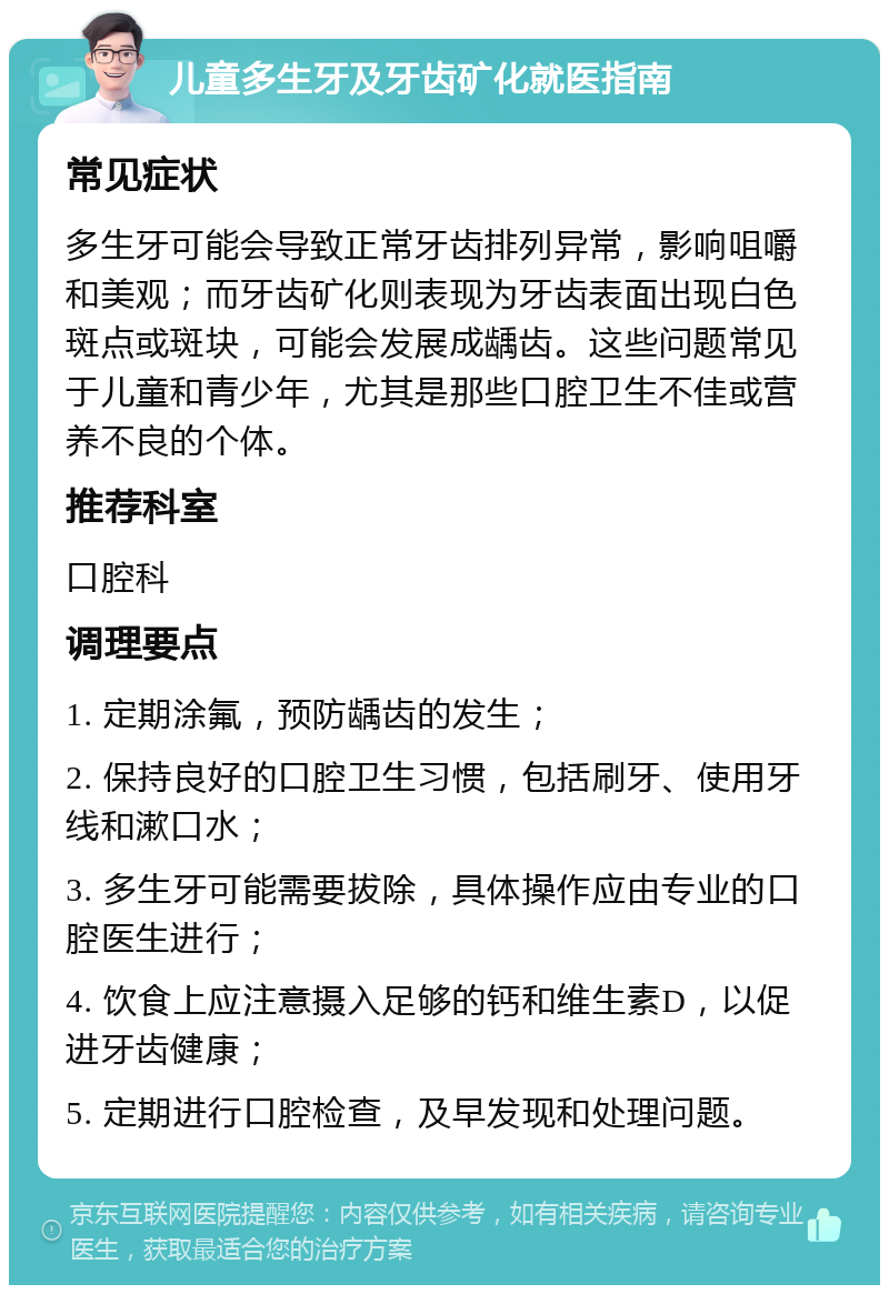 儿童多生牙及牙齿矿化就医指南 常见症状 多生牙可能会导致正常牙齿排列异常，影响咀嚼和美观；而牙齿矿化则表现为牙齿表面出现白色斑点或斑块，可能会发展成龋齿。这些问题常见于儿童和青少年，尤其是那些口腔卫生不佳或营养不良的个体。 推荐科室 口腔科 调理要点 1. 定期涂氟，预防龋齿的发生； 2. 保持良好的口腔卫生习惯，包括刷牙、使用牙线和漱口水； 3. 多生牙可能需要拔除，具体操作应由专业的口腔医生进行； 4. 饮食上应注意摄入足够的钙和维生素D，以促进牙齿健康； 5. 定期进行口腔检查，及早发现和处理问题。