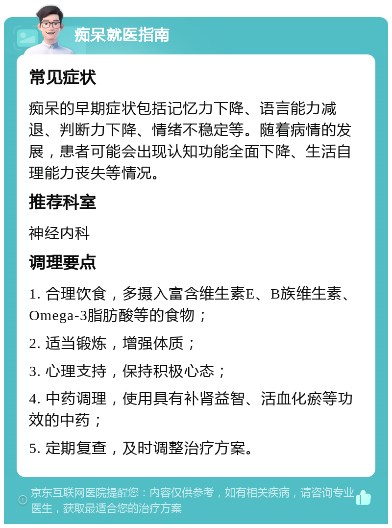 痴呆就医指南 常见症状 痴呆的早期症状包括记忆力下降、语言能力减退、判断力下降、情绪不稳定等。随着病情的发展，患者可能会出现认知功能全面下降、生活自理能力丧失等情况。 推荐科室 神经内科 调理要点 1. 合理饮食，多摄入富含维生素E、B族维生素、Omega-3脂肪酸等的食物； 2. 适当锻炼，增强体质； 3. 心理支持，保持积极心态； 4. 中药调理，使用具有补肾益智、活血化瘀等功效的中药； 5. 定期复查，及时调整治疗方案。