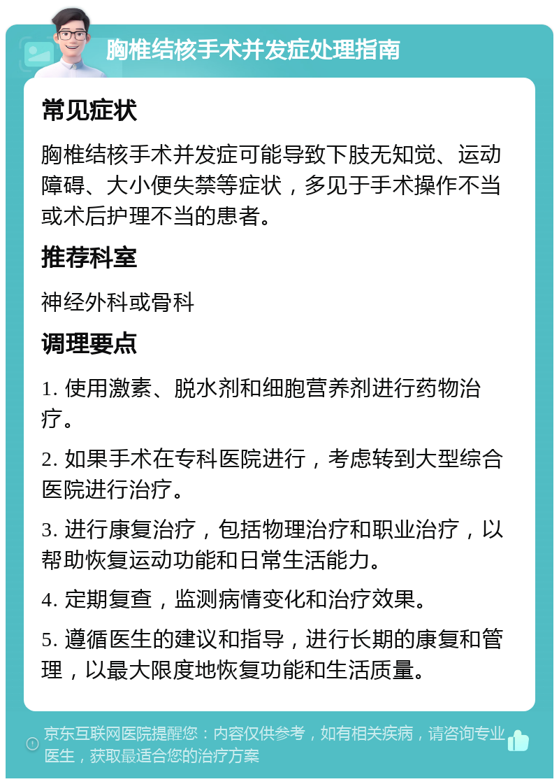 胸椎结核手术并发症处理指南 常见症状 胸椎结核手术并发症可能导致下肢无知觉、运动障碍、大小便失禁等症状，多见于手术操作不当或术后护理不当的患者。 推荐科室 神经外科或骨科 调理要点 1. 使用激素、脱水剂和细胞营养剂进行药物治疗。 2. 如果手术在专科医院进行，考虑转到大型综合医院进行治疗。 3. 进行康复治疗，包括物理治疗和职业治疗，以帮助恢复运动功能和日常生活能力。 4. 定期复查，监测病情变化和治疗效果。 5. 遵循医生的建议和指导，进行长期的康复和管理，以最大限度地恢复功能和生活质量。