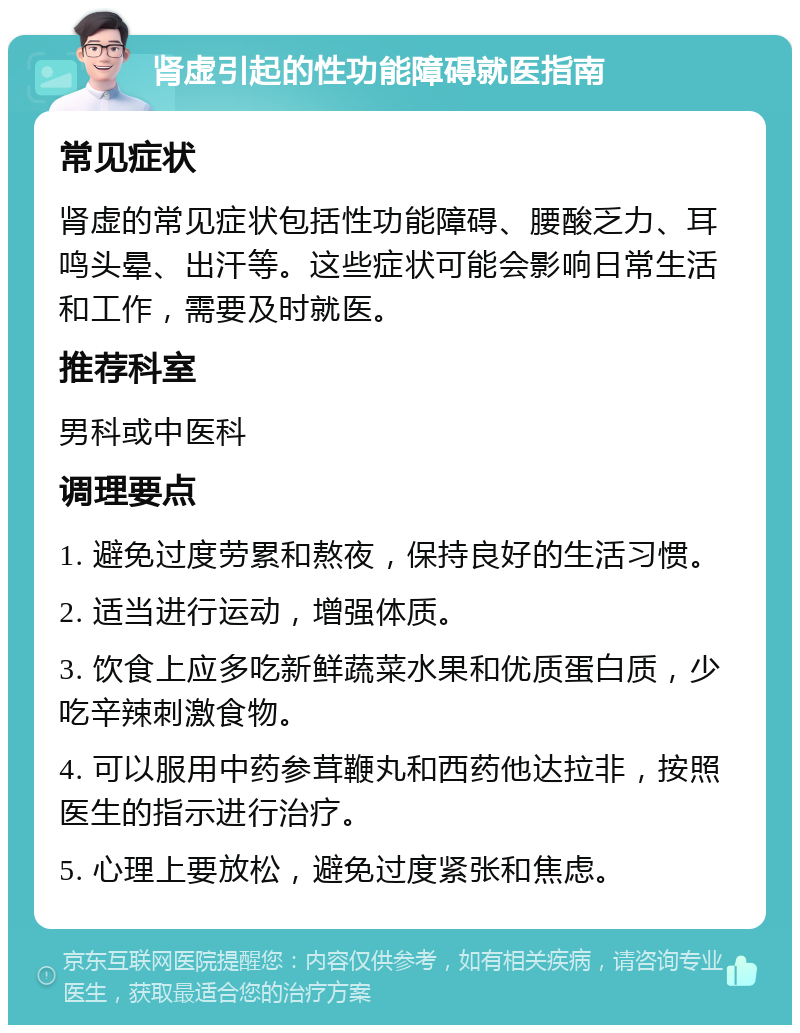 肾虚引起的性功能障碍就医指南 常见症状 肾虚的常见症状包括性功能障碍、腰酸乏力、耳鸣头晕、出汗等。这些症状可能会影响日常生活和工作，需要及时就医。 推荐科室 男科或中医科 调理要点 1. 避免过度劳累和熬夜，保持良好的生活习惯。 2. 适当进行运动，增强体质。 3. 饮食上应多吃新鲜蔬菜水果和优质蛋白质，少吃辛辣刺激食物。 4. 可以服用中药参茸鞭丸和西药他达拉非，按照医生的指示进行治疗。 5. 心理上要放松，避免过度紧张和焦虑。