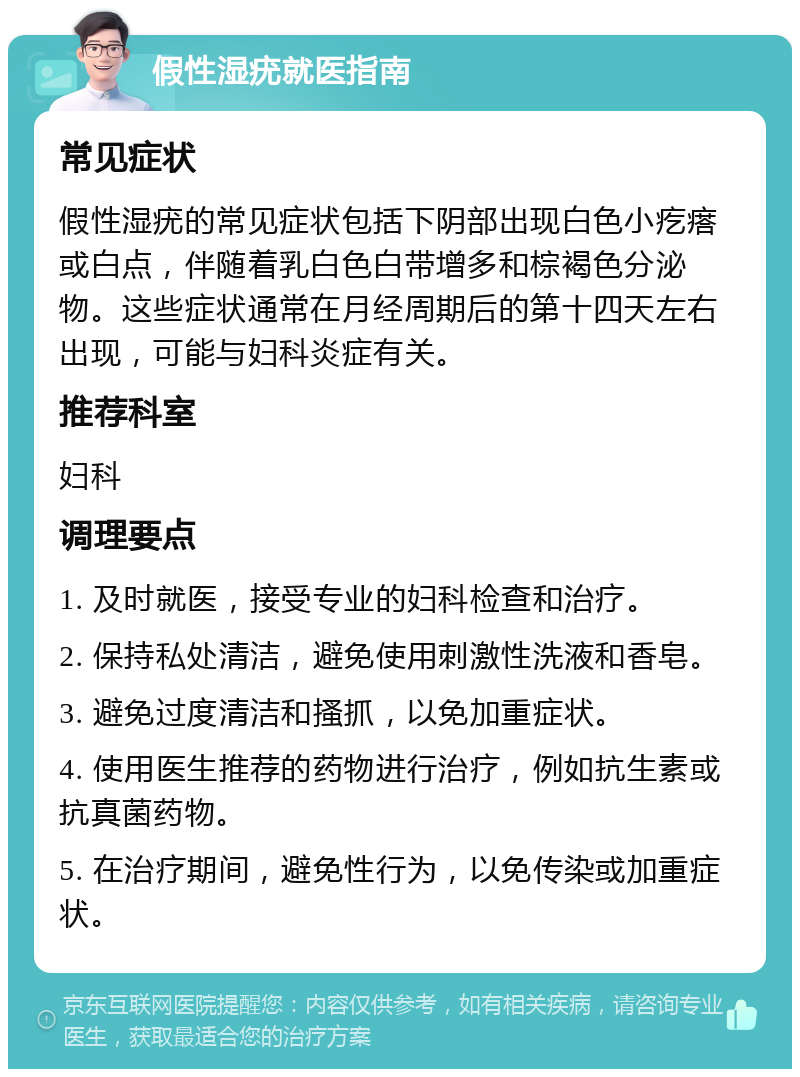 假性湿疣就医指南 常见症状 假性湿疣的常见症状包括下阴部出现白色小疙瘩或白点，伴随着乳白色白带增多和棕褐色分泌物。这些症状通常在月经周期后的第十四天左右出现，可能与妇科炎症有关。 推荐科室 妇科 调理要点 1. 及时就医，接受专业的妇科检查和治疗。 2. 保持私处清洁，避免使用刺激性洗液和香皂。 3. 避免过度清洁和搔抓，以免加重症状。 4. 使用医生推荐的药物进行治疗，例如抗生素或抗真菌药物。 5. 在治疗期间，避免性行为，以免传染或加重症状。