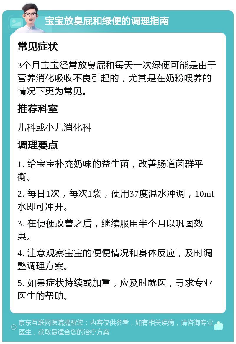 宝宝放臭屁和绿便的调理指南 常见症状 3个月宝宝经常放臭屁和每天一次绿便可能是由于营养消化吸收不良引起的，尤其是在奶粉喂养的情况下更为常见。 推荐科室 儿科或小儿消化科 调理要点 1. 给宝宝补充奶味的益生菌，改善肠道菌群平衡。 2. 每日1次，每次1袋，使用37度温水冲调，10ml水即可冲开。 3. 在便便改善之后，继续服用半个月以巩固效果。 4. 注意观察宝宝的便便情况和身体反应，及时调整调理方案。 5. 如果症状持续或加重，应及时就医，寻求专业医生的帮助。