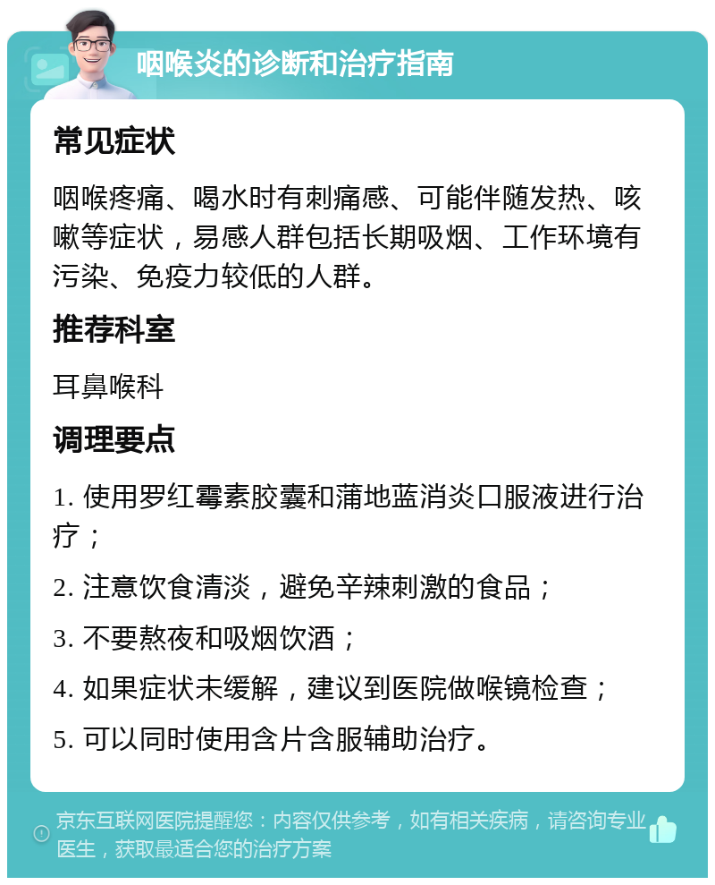 咽喉炎的诊断和治疗指南 常见症状 咽喉疼痛、喝水时有刺痛感、可能伴随发热、咳嗽等症状，易感人群包括长期吸烟、工作环境有污染、免疫力较低的人群。 推荐科室 耳鼻喉科 调理要点 1. 使用罗红霉素胶囊和蒲地蓝消炎口服液进行治疗； 2. 注意饮食清淡，避免辛辣刺激的食品； 3. 不要熬夜和吸烟饮酒； 4. 如果症状未缓解，建议到医院做喉镜检查； 5. 可以同时使用含片含服辅助治疗。