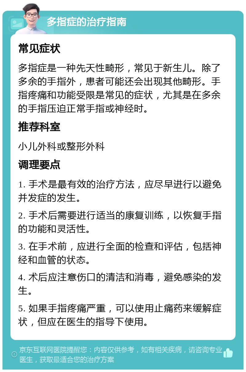 多指症的治疗指南 常见症状 多指症是一种先天性畸形，常见于新生儿。除了多余的手指外，患者可能还会出现其他畸形。手指疼痛和功能受限是常见的症状，尤其是在多余的手指压迫正常手指或神经时。 推荐科室 小儿外科或整形外科 调理要点 1. 手术是最有效的治疗方法，应尽早进行以避免并发症的发生。 2. 手术后需要进行适当的康复训练，以恢复手指的功能和灵活性。 3. 在手术前，应进行全面的检查和评估，包括神经和血管的状态。 4. 术后应注意伤口的清洁和消毒，避免感染的发生。 5. 如果手指疼痛严重，可以使用止痛药来缓解症状，但应在医生的指导下使用。