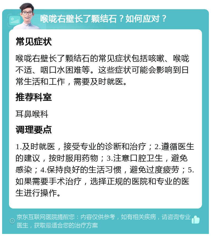 喉咙右壁长了颗结石？如何应对？ 常见症状 喉咙右壁长了颗结石的常见症状包括咳嗽、喉咙不适、咽口水困难等。这些症状可能会影响到日常生活和工作，需要及时就医。 推荐科室 耳鼻喉科 调理要点 1.及时就医，接受专业的诊断和治疗；2.遵循医生的建议，按时服用药物；3.注意口腔卫生，避免感染；4.保持良好的生活习惯，避免过度疲劳；5.如果需要手术治疗，选择正规的医院和专业的医生进行操作。