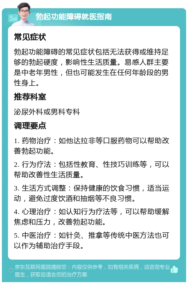 勃起功能障碍就医指南 常见症状 勃起功能障碍的常见症状包括无法获得或维持足够的勃起硬度，影响性生活质量。易感人群主要是中老年男性，但也可能发生在任何年龄段的男性身上。 推荐科室 泌尿外科或男科专科 调理要点 1. 药物治疗：如他达拉非等口服药物可以帮助改善勃起功能。 2. 行为疗法：包括性教育、性技巧训练等，可以帮助改善性生活质量。 3. 生活方式调整：保持健康的饮食习惯，适当运动，避免过度饮酒和抽烟等不良习惯。 4. 心理治疗：如认知行为疗法等，可以帮助缓解焦虑和压力，改善勃起功能。 5. 中医治疗：如针灸、推拿等传统中医方法也可以作为辅助治疗手段。