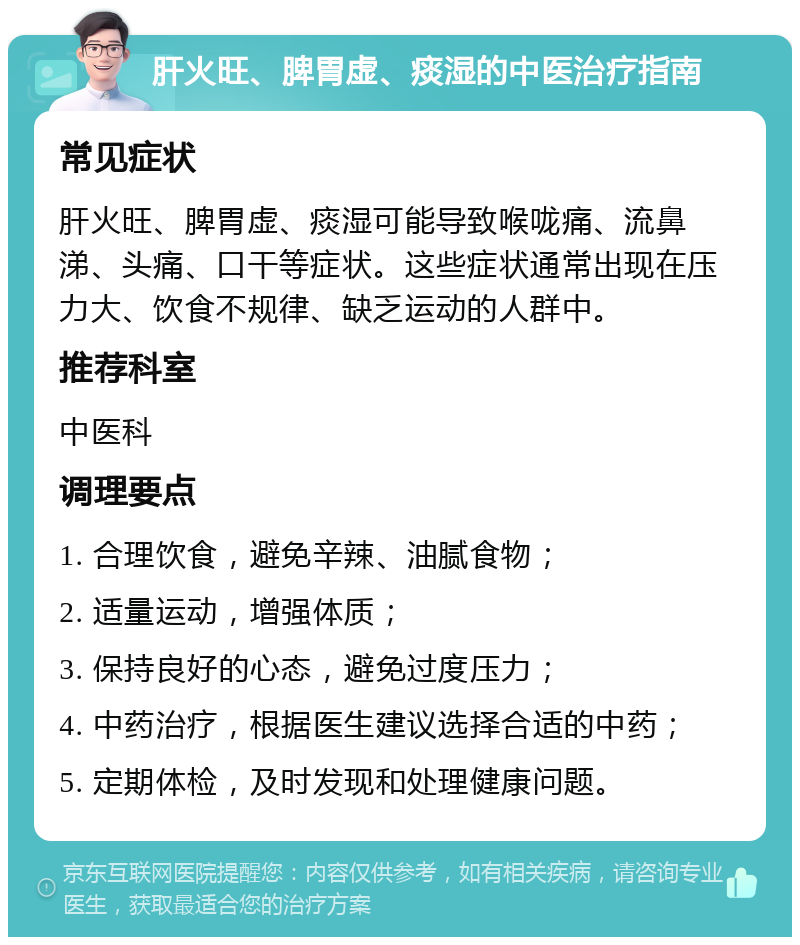 肝火旺、脾胃虚、痰湿的中医治疗指南 常见症状 肝火旺、脾胃虚、痰湿可能导致喉咙痛、流鼻涕、头痛、口干等症状。这些症状通常出现在压力大、饮食不规律、缺乏运动的人群中。 推荐科室 中医科 调理要点 1. 合理饮食，避免辛辣、油腻食物； 2. 适量运动，增强体质； 3. 保持良好的心态，避免过度压力； 4. 中药治疗，根据医生建议选择合适的中药； 5. 定期体检，及时发现和处理健康问题。