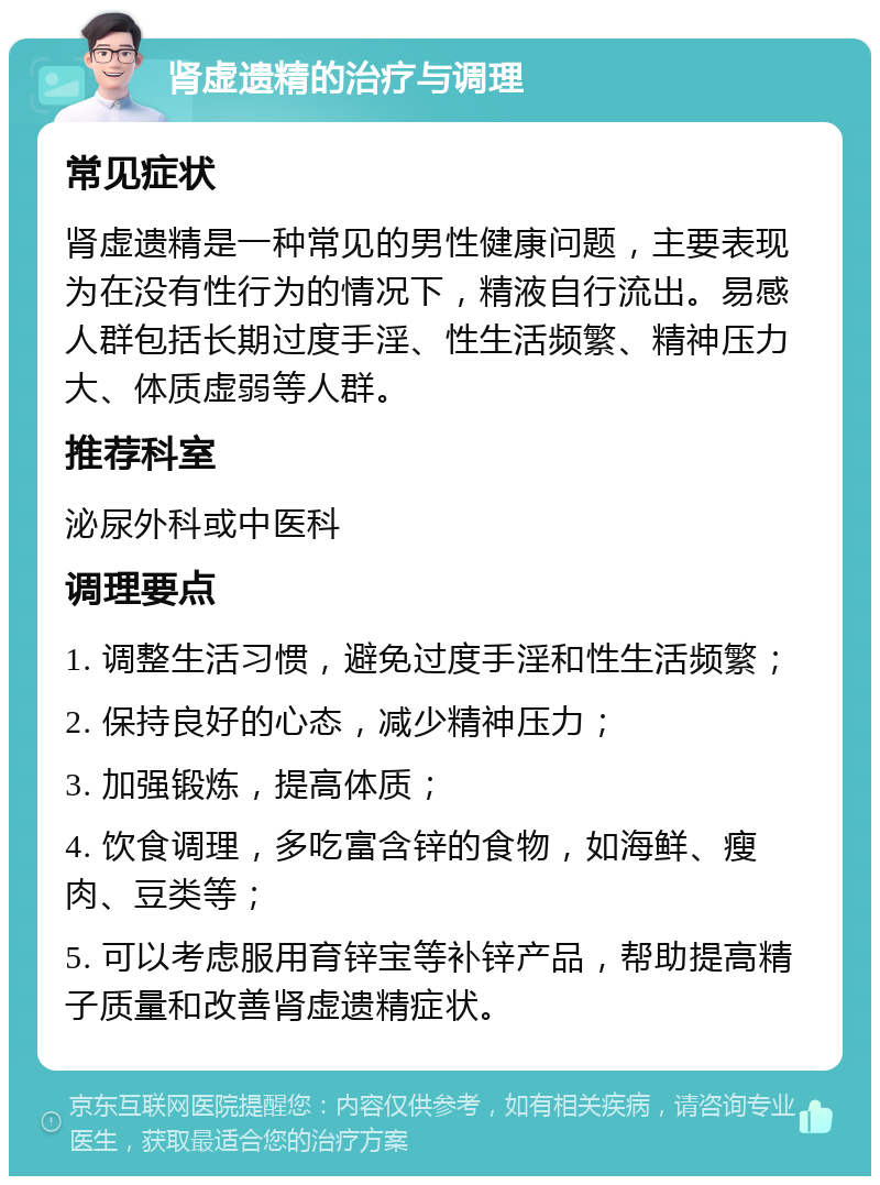 肾虚遗精的治疗与调理 常见症状 肾虚遗精是一种常见的男性健康问题，主要表现为在没有性行为的情况下，精液自行流出。易感人群包括长期过度手淫、性生活频繁、精神压力大、体质虚弱等人群。 推荐科室 泌尿外科或中医科 调理要点 1. 调整生活习惯，避免过度手淫和性生活频繁； 2. 保持良好的心态，减少精神压力； 3. 加强锻炼，提高体质； 4. 饮食调理，多吃富含锌的食物，如海鲜、瘦肉、豆类等； 5. 可以考虑服用育锌宝等补锌产品，帮助提高精子质量和改善肾虚遗精症状。