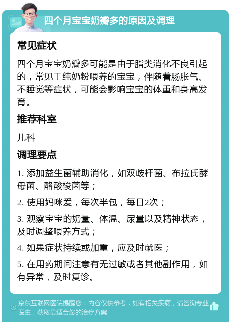 四个月宝宝奶瓣多的原因及调理 常见症状 四个月宝宝奶瓣多可能是由于脂类消化不良引起的，常见于纯奶粉喂养的宝宝，伴随着肠胀气、不睡觉等症状，可能会影响宝宝的体重和身高发育。 推荐科室 儿科 调理要点 1. 添加益生菌辅助消化，如双歧杆菌、布拉氏酵母菌、酪酸梭菌等； 2. 使用妈咪爱，每次半包，每日2次； 3. 观察宝宝的奶量、体温、尿量以及精神状态，及时调整喂养方式； 4. 如果症状持续或加重，应及时就医； 5. 在用药期间注意有无过敏或者其他副作用，如有异常，及时复诊。