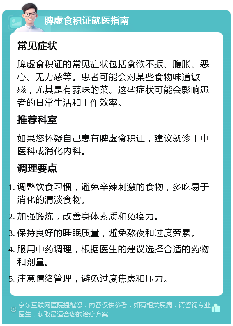 脾虚食积证就医指南 常见症状 脾虚食积证的常见症状包括食欲不振、腹胀、恶心、无力感等。患者可能会对某些食物味道敏感，尤其是有蒜味的菜。这些症状可能会影响患者的日常生活和工作效率。 推荐科室 如果您怀疑自己患有脾虚食积证，建议就诊于中医科或消化内科。 调理要点 调整饮食习惯，避免辛辣刺激的食物，多吃易于消化的清淡食物。 加强锻炼，改善身体素质和免疫力。 保持良好的睡眠质量，避免熬夜和过度劳累。 服用中药调理，根据医生的建议选择合适的药物和剂量。 注意情绪管理，避免过度焦虑和压力。