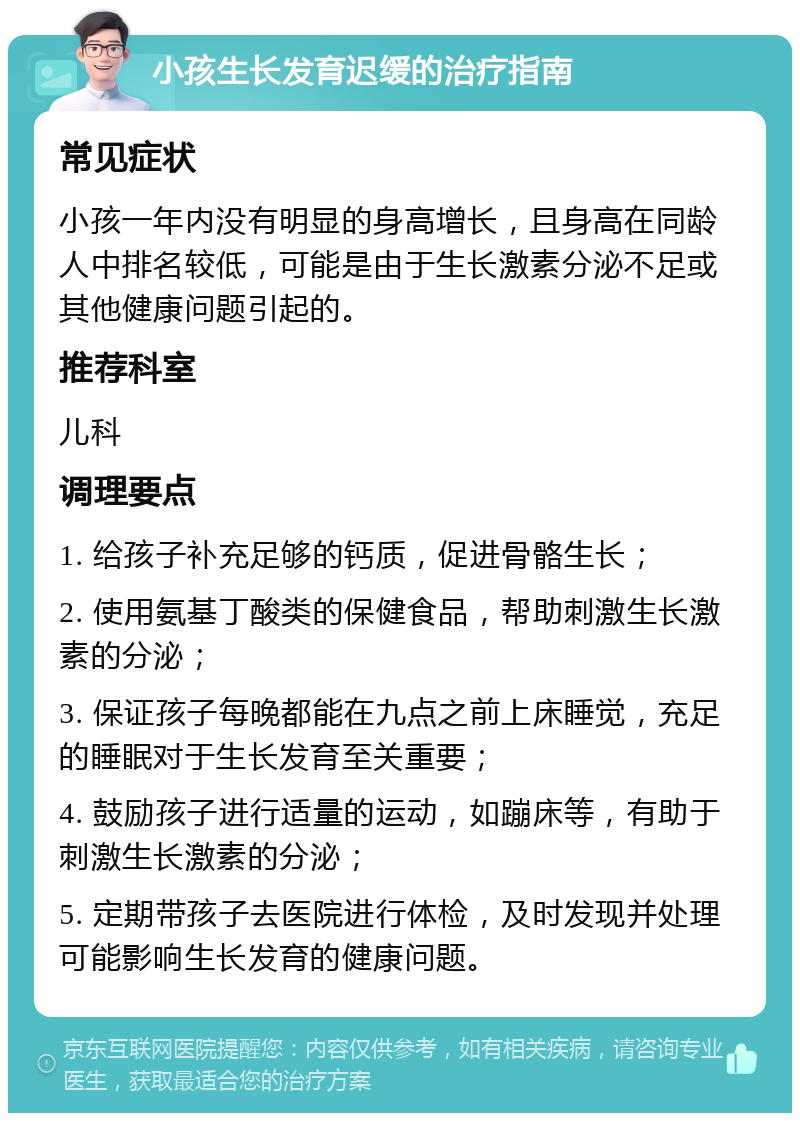 小孩生长发育迟缓的治疗指南 常见症状 小孩一年内没有明显的身高增长，且身高在同龄人中排名较低，可能是由于生长激素分泌不足或其他健康问题引起的。 推荐科室 儿科 调理要点 1. 给孩子补充足够的钙质，促进骨骼生长； 2. 使用氨基丁酸类的保健食品，帮助刺激生长激素的分泌； 3. 保证孩子每晚都能在九点之前上床睡觉，充足的睡眠对于生长发育至关重要； 4. 鼓励孩子进行适量的运动，如蹦床等，有助于刺激生长激素的分泌； 5. 定期带孩子去医院进行体检，及时发现并处理可能影响生长发育的健康问题。