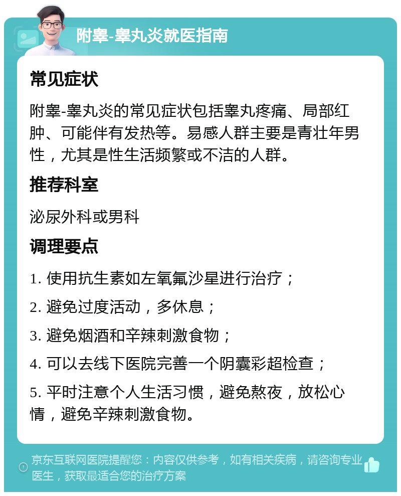 附睾-睾丸炎就医指南 常见症状 附睾-睾丸炎的常见症状包括睾丸疼痛、局部红肿、可能伴有发热等。易感人群主要是青壮年男性，尤其是性生活频繁或不洁的人群。 推荐科室 泌尿外科或男科 调理要点 1. 使用抗生素如左氧氟沙星进行治疗； 2. 避免过度活动，多休息； 3. 避免烟酒和辛辣刺激食物； 4. 可以去线下医院完善一个阴囊彩超检查； 5. 平时注意个人生活习惯，避免熬夜，放松心情，避免辛辣刺激食物。