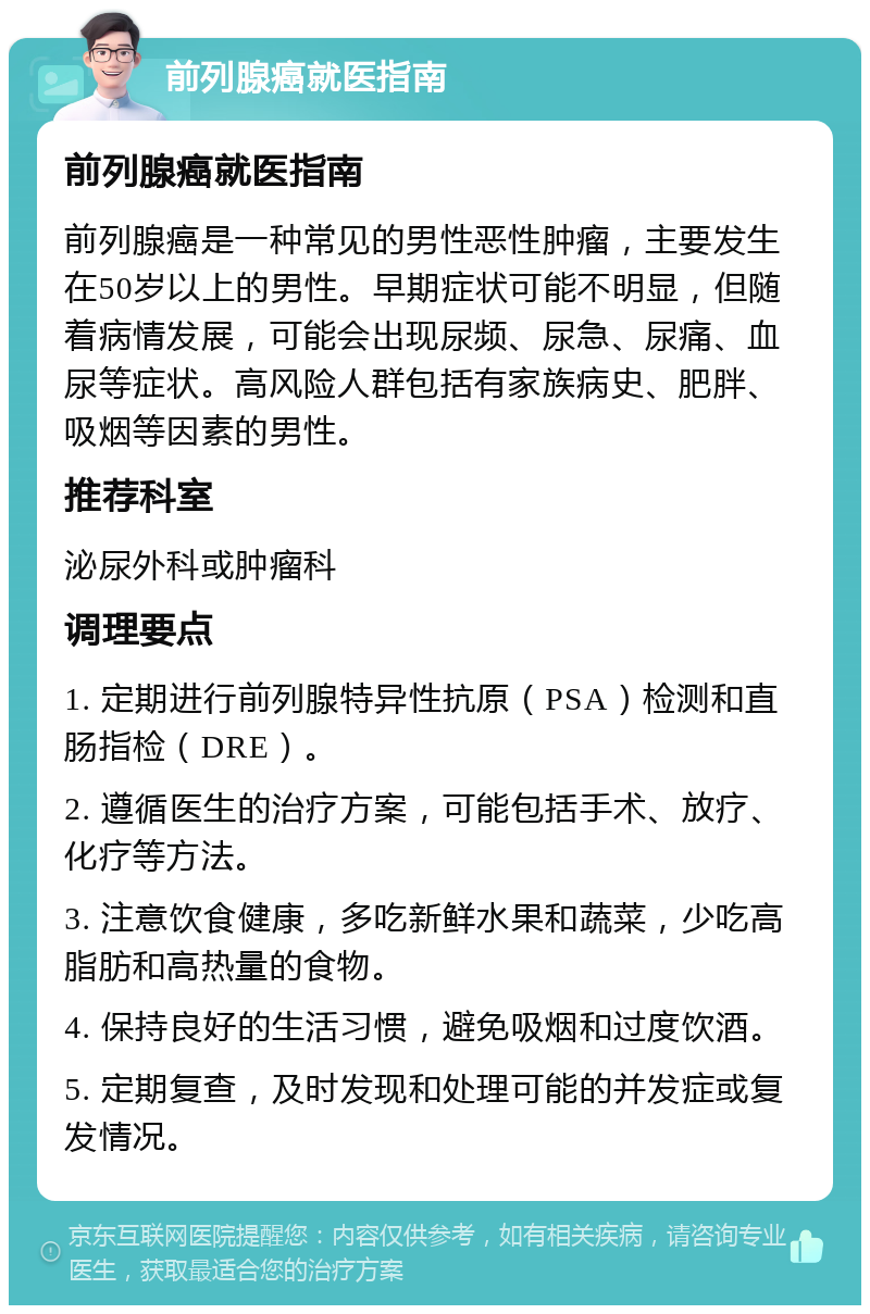 前列腺癌就医指南 前列腺癌就医指南 前列腺癌是一种常见的男性恶性肿瘤，主要发生在50岁以上的男性。早期症状可能不明显，但随着病情发展，可能会出现尿频、尿急、尿痛、血尿等症状。高风险人群包括有家族病史、肥胖、吸烟等因素的男性。 推荐科室 泌尿外科或肿瘤科 调理要点 1. 定期进行前列腺特异性抗原（PSA）检测和直肠指检（DRE）。 2. 遵循医生的治疗方案，可能包括手术、放疗、化疗等方法。 3. 注意饮食健康，多吃新鲜水果和蔬菜，少吃高脂肪和高热量的食物。 4. 保持良好的生活习惯，避免吸烟和过度饮酒。 5. 定期复查，及时发现和处理可能的并发症或复发情况。