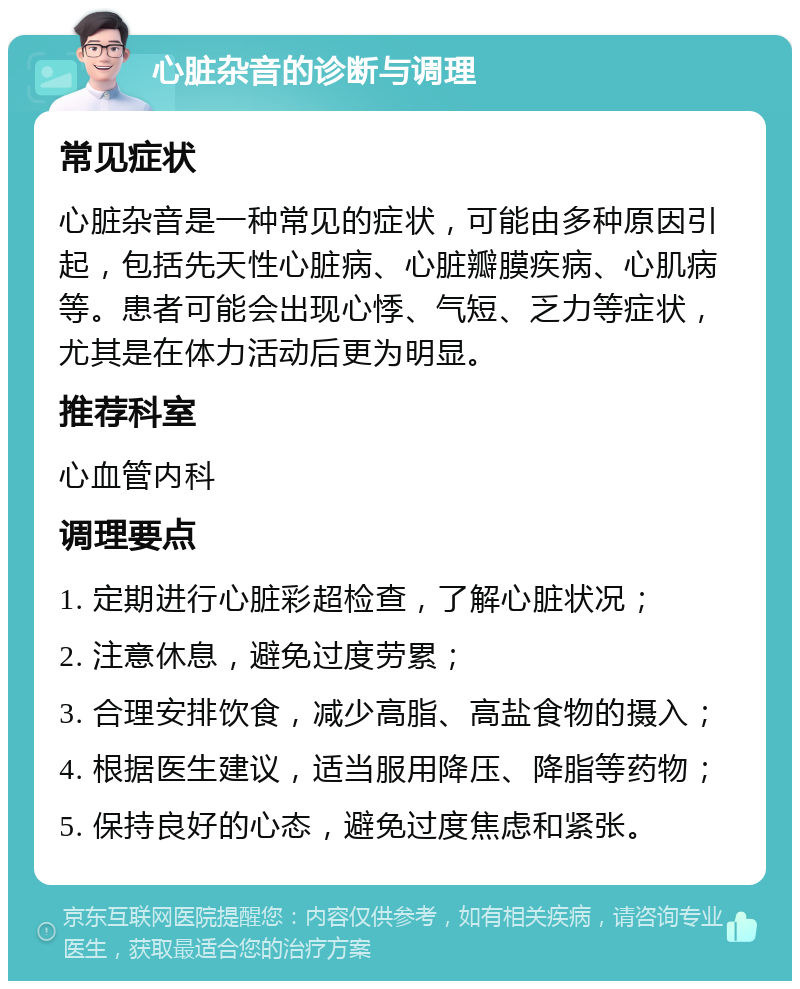 心脏杂音的诊断与调理 常见症状 心脏杂音是一种常见的症状，可能由多种原因引起，包括先天性心脏病、心脏瓣膜疾病、心肌病等。患者可能会出现心悸、气短、乏力等症状，尤其是在体力活动后更为明显。 推荐科室 心血管内科 调理要点 1. 定期进行心脏彩超检查，了解心脏状况； 2. 注意休息，避免过度劳累； 3. 合理安排饮食，减少高脂、高盐食物的摄入； 4. 根据医生建议，适当服用降压、降脂等药物； 5. 保持良好的心态，避免过度焦虑和紧张。