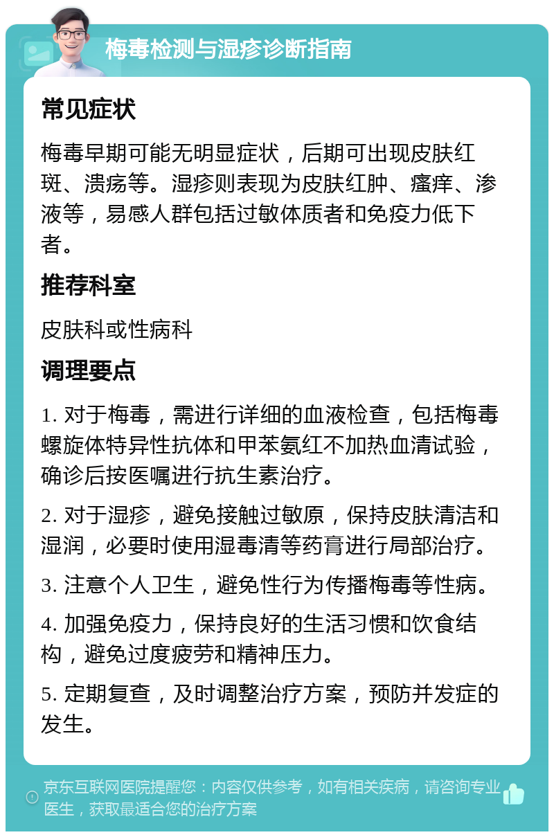 梅毒检测与湿疹诊断指南 常见症状 梅毒早期可能无明显症状，后期可出现皮肤红斑、溃疡等。湿疹则表现为皮肤红肿、瘙痒、渗液等，易感人群包括过敏体质者和免疫力低下者。 推荐科室 皮肤科或性病科 调理要点 1. 对于梅毒，需进行详细的血液检查，包括梅毒螺旋体特异性抗体和甲苯氨红不加热血清试验，确诊后按医嘱进行抗生素治疗。 2. 对于湿疹，避免接触过敏原，保持皮肤清洁和湿润，必要时使用湿毒清等药膏进行局部治疗。 3. 注意个人卫生，避免性行为传播梅毒等性病。 4. 加强免疫力，保持良好的生活习惯和饮食结构，避免过度疲劳和精神压力。 5. 定期复查，及时调整治疗方案，预防并发症的发生。