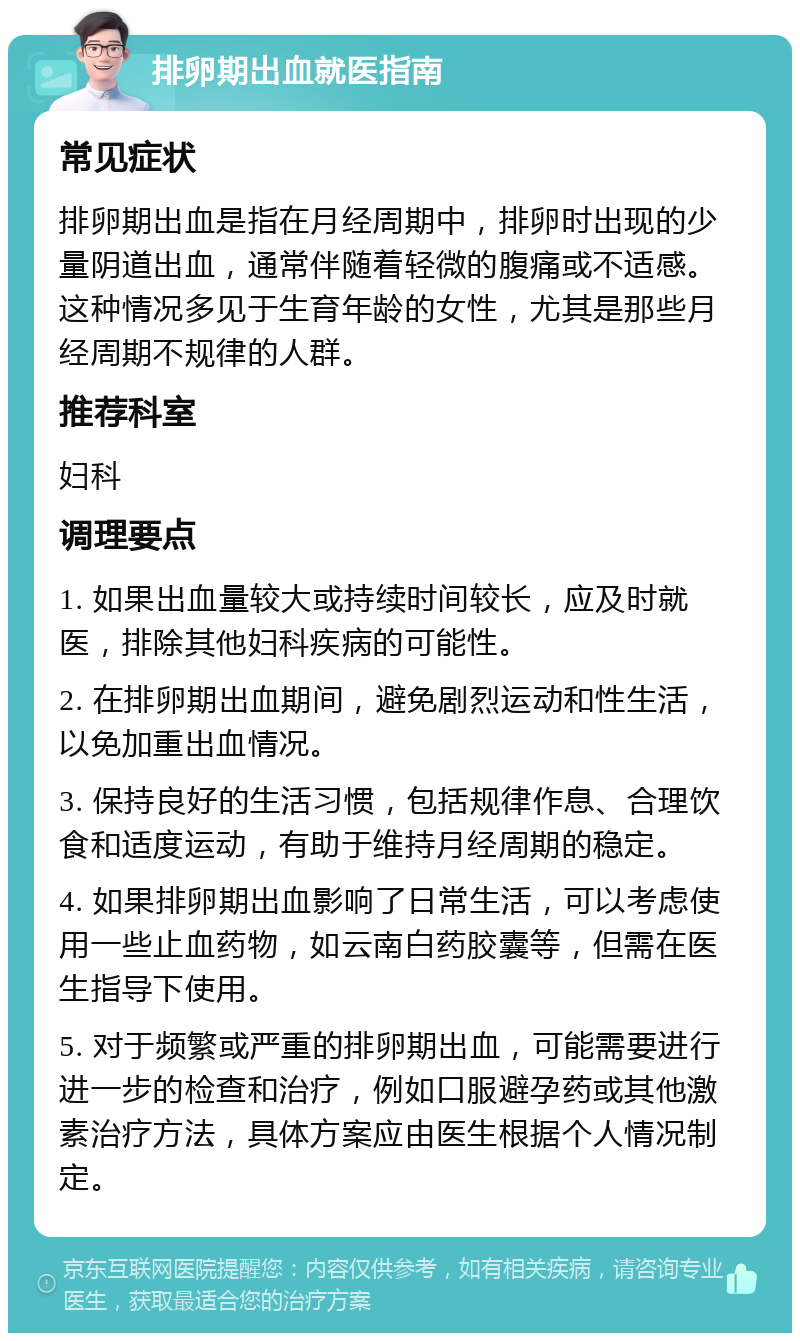 排卵期出血就医指南 常见症状 排卵期出血是指在月经周期中，排卵时出现的少量阴道出血，通常伴随着轻微的腹痛或不适感。这种情况多见于生育年龄的女性，尤其是那些月经周期不规律的人群。 推荐科室 妇科 调理要点 1. 如果出血量较大或持续时间较长，应及时就医，排除其他妇科疾病的可能性。 2. 在排卵期出血期间，避免剧烈运动和性生活，以免加重出血情况。 3. 保持良好的生活习惯，包括规律作息、合理饮食和适度运动，有助于维持月经周期的稳定。 4. 如果排卵期出血影响了日常生活，可以考虑使用一些止血药物，如云南白药胶囊等，但需在医生指导下使用。 5. 对于频繁或严重的排卵期出血，可能需要进行进一步的检查和治疗，例如口服避孕药或其他激素治疗方法，具体方案应由医生根据个人情况制定。