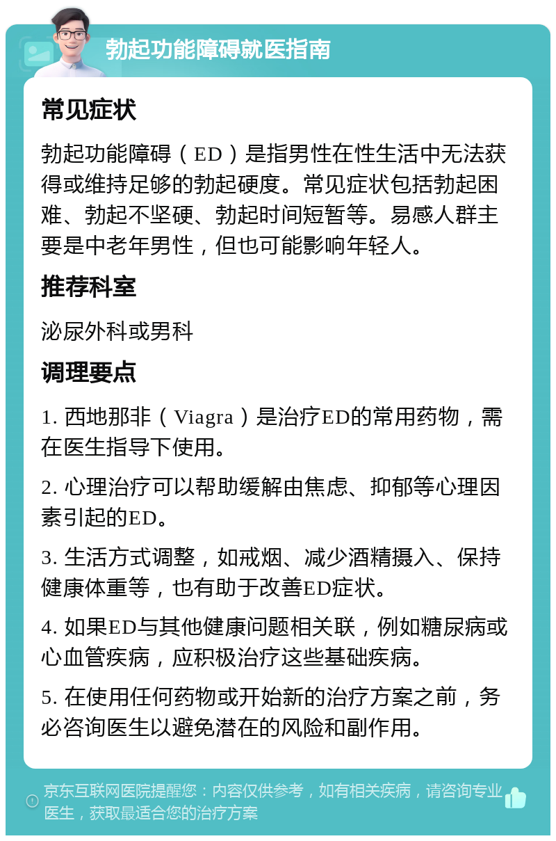 勃起功能障碍就医指南 常见症状 勃起功能障碍（ED）是指男性在性生活中无法获得或维持足够的勃起硬度。常见症状包括勃起困难、勃起不坚硬、勃起时间短暂等。易感人群主要是中老年男性，但也可能影响年轻人。 推荐科室 泌尿外科或男科 调理要点 1. 西地那非（Viagra）是治疗ED的常用药物，需在医生指导下使用。 2. 心理治疗可以帮助缓解由焦虑、抑郁等心理因素引起的ED。 3. 生活方式调整，如戒烟、减少酒精摄入、保持健康体重等，也有助于改善ED症状。 4. 如果ED与其他健康问题相关联，例如糖尿病或心血管疾病，应积极治疗这些基础疾病。 5. 在使用任何药物或开始新的治疗方案之前，务必咨询医生以避免潜在的风险和副作用。