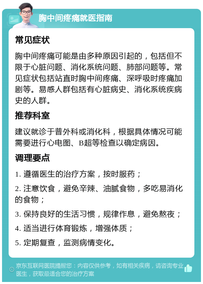 胸中间疼痛就医指南 常见症状 胸中间疼痛可能是由多种原因引起的，包括但不限于心脏问题、消化系统问题、肺部问题等。常见症状包括站直时胸中间疼痛、深呼吸时疼痛加剧等。易感人群包括有心脏病史、消化系统疾病史的人群。 推荐科室 建议就诊于普外科或消化科，根据具体情况可能需要进行心电图、B超等检查以确定病因。 调理要点 1. 遵循医生的治疗方案，按时服药； 2. 注意饮食，避免辛辣、油腻食物，多吃易消化的食物； 3. 保持良好的生活习惯，规律作息，避免熬夜； 4. 适当进行体育锻炼，增强体质； 5. 定期复查，监测病情变化。