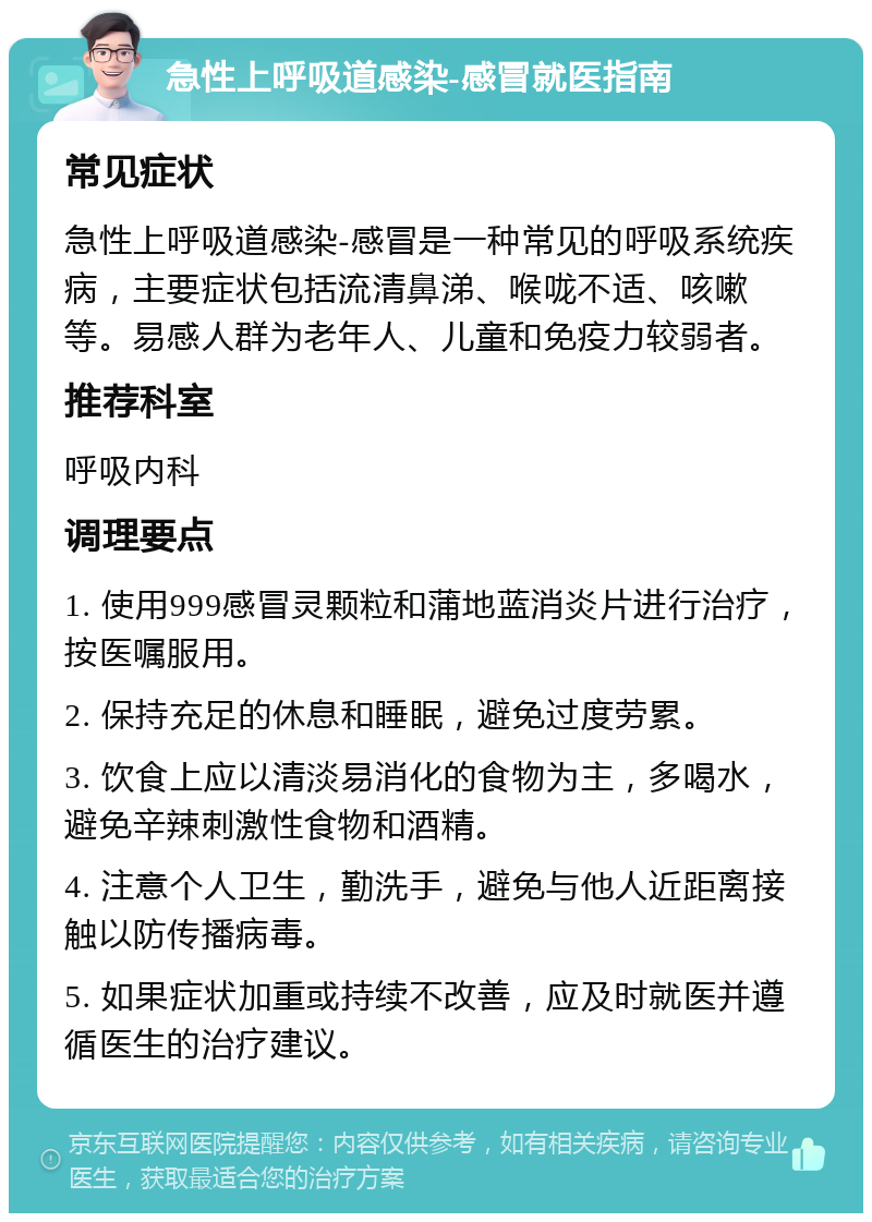 急性上呼吸道感染-感冒就医指南 常见症状 急性上呼吸道感染-感冒是一种常见的呼吸系统疾病，主要症状包括流清鼻涕、喉咙不适、咳嗽等。易感人群为老年人、儿童和免疫力较弱者。 推荐科室 呼吸内科 调理要点 1. 使用999感冒灵颗粒和蒲地蓝消炎片进行治疗，按医嘱服用。 2. 保持充足的休息和睡眠，避免过度劳累。 3. 饮食上应以清淡易消化的食物为主，多喝水，避免辛辣刺激性食物和酒精。 4. 注意个人卫生，勤洗手，避免与他人近距离接触以防传播病毒。 5. 如果症状加重或持续不改善，应及时就医并遵循医生的治疗建议。