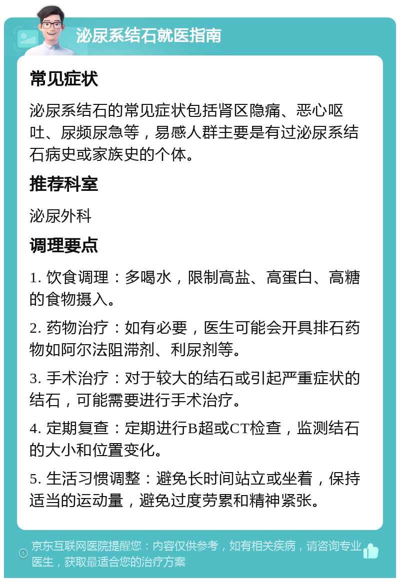 泌尿系结石就医指南 常见症状 泌尿系结石的常见症状包括肾区隐痛、恶心呕吐、尿频尿急等，易感人群主要是有过泌尿系结石病史或家族史的个体。 推荐科室 泌尿外科 调理要点 1. 饮食调理：多喝水，限制高盐、高蛋白、高糖的食物摄入。 2. 药物治疗：如有必要，医生可能会开具排石药物如阿尔法阻滞剂、利尿剂等。 3. 手术治疗：对于较大的结石或引起严重症状的结石，可能需要进行手术治疗。 4. 定期复查：定期进行B超或CT检查，监测结石的大小和位置变化。 5. 生活习惯调整：避免长时间站立或坐着，保持适当的运动量，避免过度劳累和精神紧张。