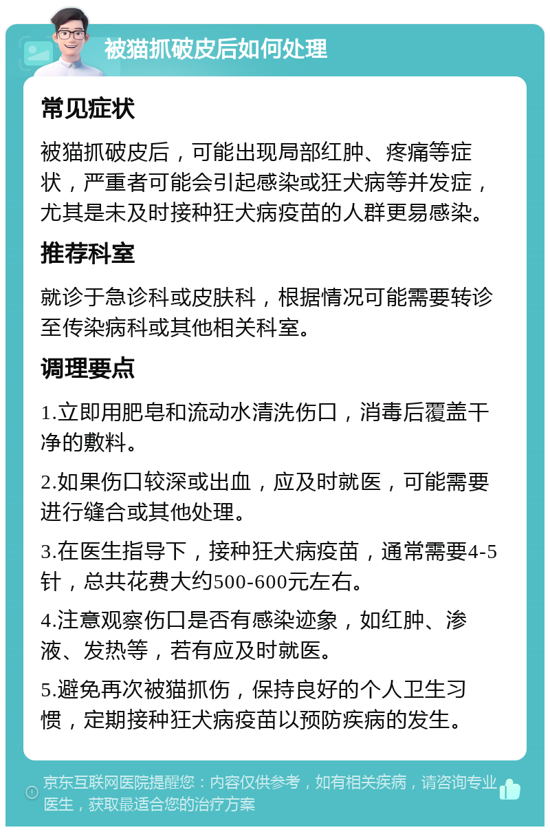 被猫抓破皮后如何处理 常见症状 被猫抓破皮后，可能出现局部红肿、疼痛等症状，严重者可能会引起感染或狂犬病等并发症，尤其是未及时接种狂犬病疫苗的人群更易感染。 推荐科室 就诊于急诊科或皮肤科，根据情况可能需要转诊至传染病科或其他相关科室。 调理要点 1.立即用肥皂和流动水清洗伤口，消毒后覆盖干净的敷料。 2.如果伤口较深或出血，应及时就医，可能需要进行缝合或其他处理。 3.在医生指导下，接种狂犬病疫苗，通常需要4-5针，总共花费大约500-600元左右。 4.注意观察伤口是否有感染迹象，如红肿、渗液、发热等，若有应及时就医。 5.避免再次被猫抓伤，保持良好的个人卫生习惯，定期接种狂犬病疫苗以预防疾病的发生。