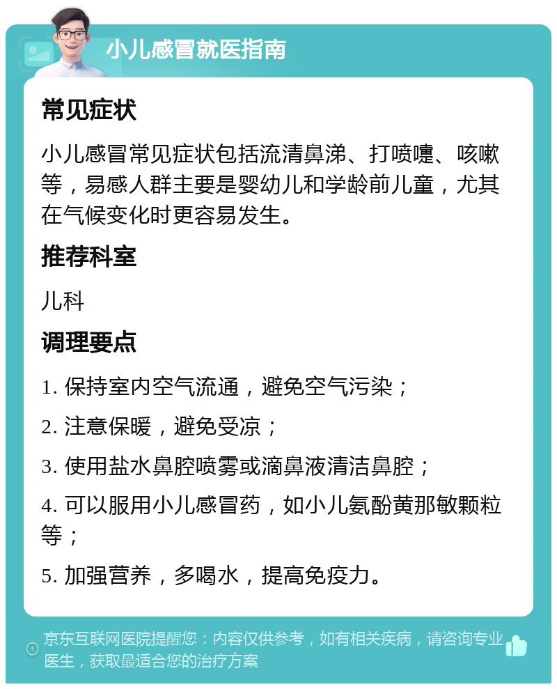 小儿感冒就医指南 常见症状 小儿感冒常见症状包括流清鼻涕、打喷嚏、咳嗽等，易感人群主要是婴幼儿和学龄前儿童，尤其在气候变化时更容易发生。 推荐科室 儿科 调理要点 1. 保持室内空气流通，避免空气污染； 2. 注意保暖，避免受凉； 3. 使用盐水鼻腔喷雾或滴鼻液清洁鼻腔； 4. 可以服用小儿感冒药，如小儿氨酚黄那敏颗粒等； 5. 加强营养，多喝水，提高免疫力。