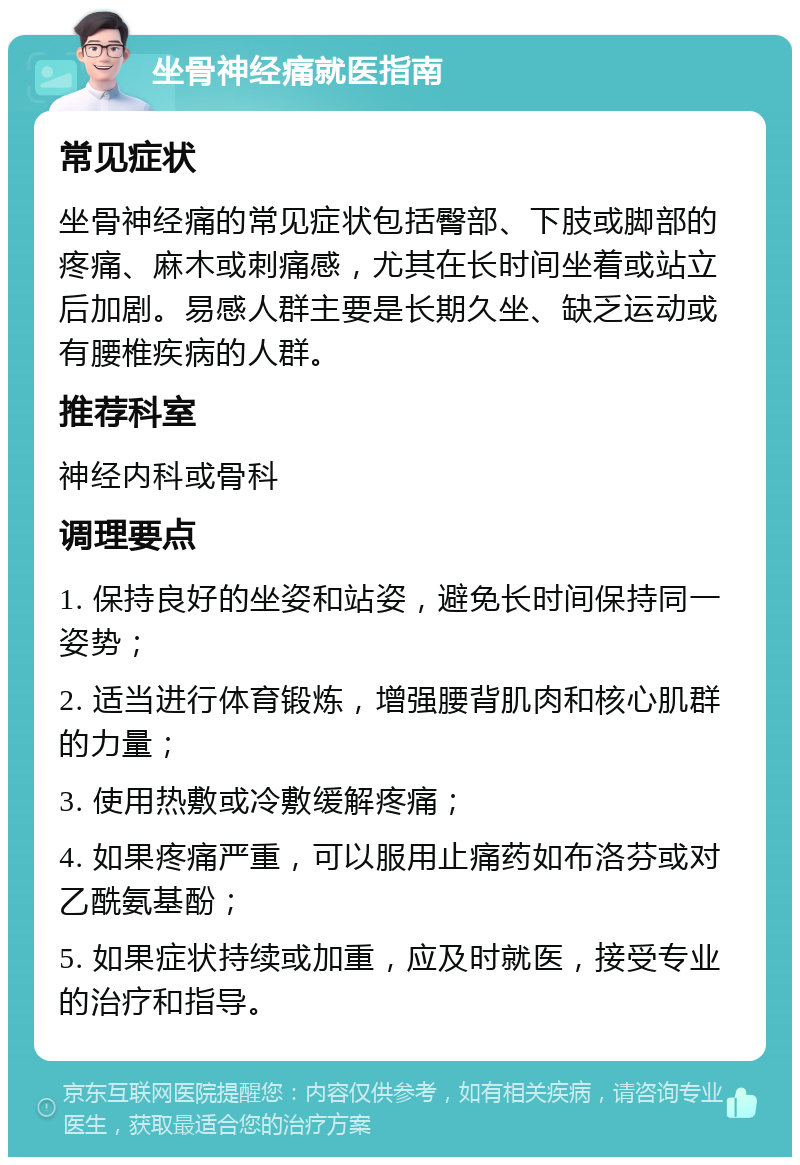 坐骨神经痛就医指南 常见症状 坐骨神经痛的常见症状包括臀部、下肢或脚部的疼痛、麻木或刺痛感，尤其在长时间坐着或站立后加剧。易感人群主要是长期久坐、缺乏运动或有腰椎疾病的人群。 推荐科室 神经内科或骨科 调理要点 1. 保持良好的坐姿和站姿，避免长时间保持同一姿势； 2. 适当进行体育锻炼，增强腰背肌肉和核心肌群的力量； 3. 使用热敷或冷敷缓解疼痛； 4. 如果疼痛严重，可以服用止痛药如布洛芬或对乙酰氨基酚； 5. 如果症状持续或加重，应及时就医，接受专业的治疗和指导。