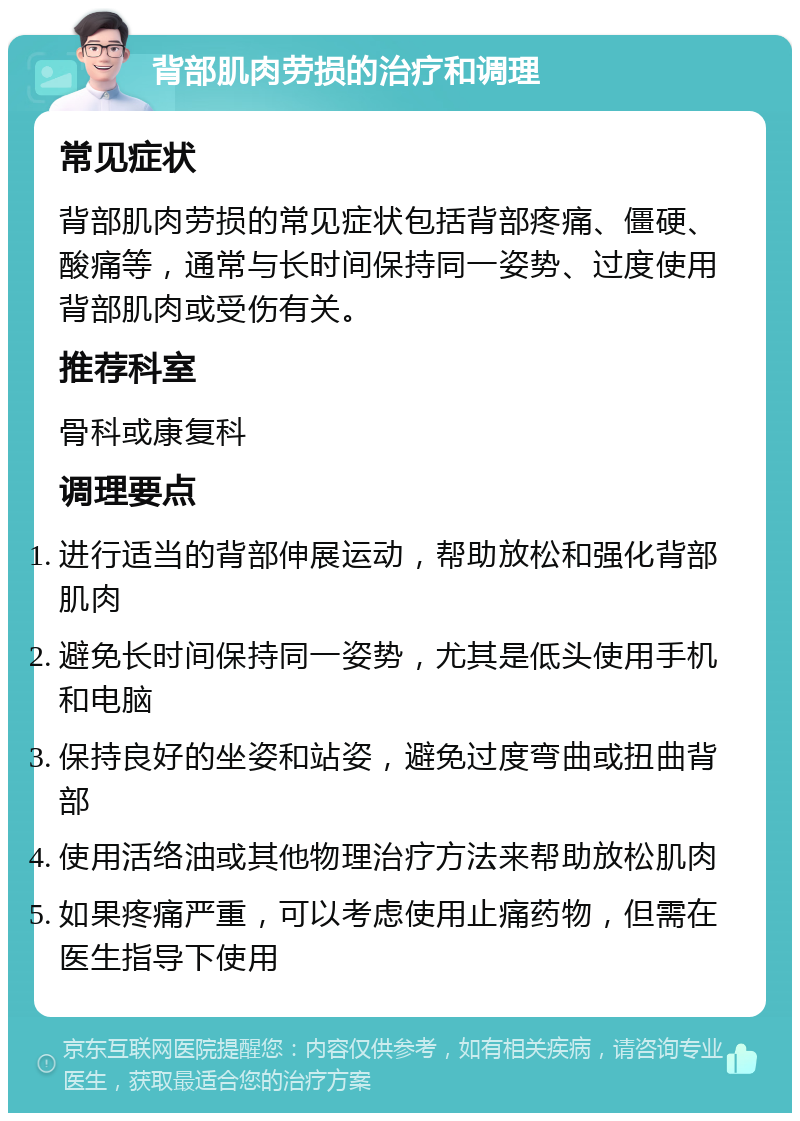 背部肌肉劳损的治疗和调理 常见症状 背部肌肉劳损的常见症状包括背部疼痛、僵硬、酸痛等，通常与长时间保持同一姿势、过度使用背部肌肉或受伤有关。 推荐科室 骨科或康复科 调理要点 进行适当的背部伸展运动，帮助放松和强化背部肌肉 避免长时间保持同一姿势，尤其是低头使用手机和电脑 保持良好的坐姿和站姿，避免过度弯曲或扭曲背部 使用活络油或其他物理治疗方法来帮助放松肌肉 如果疼痛严重，可以考虑使用止痛药物，但需在医生指导下使用