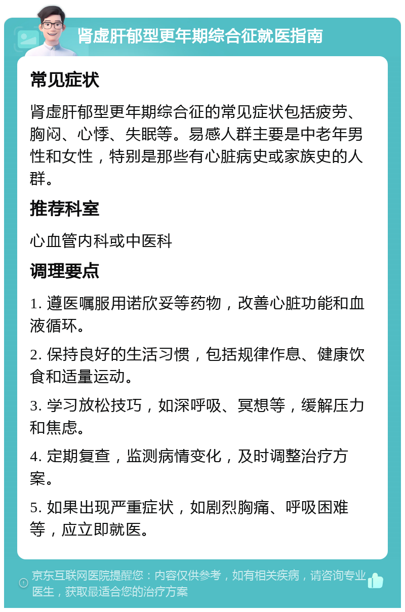 肾虚肝郁型更年期综合征就医指南 常见症状 肾虚肝郁型更年期综合征的常见症状包括疲劳、胸闷、心悸、失眠等。易感人群主要是中老年男性和女性，特别是那些有心脏病史或家族史的人群。 推荐科室 心血管内科或中医科 调理要点 1. 遵医嘱服用诺欣妥等药物，改善心脏功能和血液循环。 2. 保持良好的生活习惯，包括规律作息、健康饮食和适量运动。 3. 学习放松技巧，如深呼吸、冥想等，缓解压力和焦虑。 4. 定期复查，监测病情变化，及时调整治疗方案。 5. 如果出现严重症状，如剧烈胸痛、呼吸困难等，应立即就医。