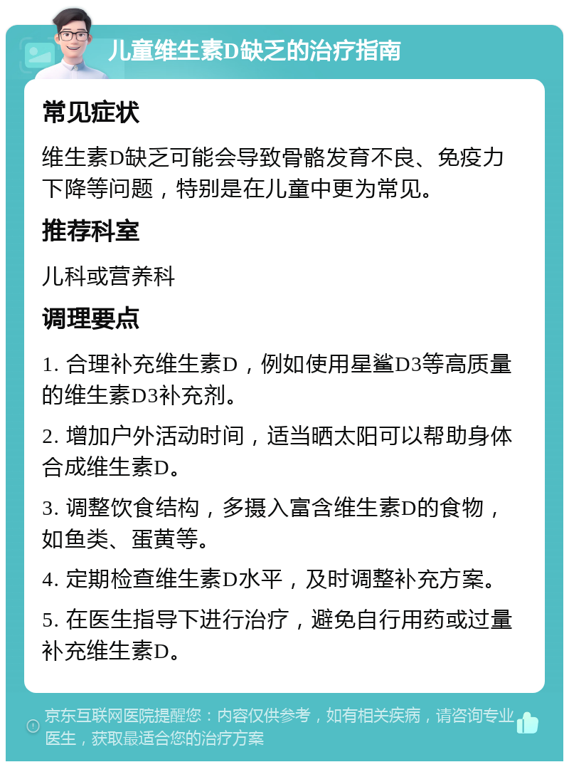 儿童维生素D缺乏的治疗指南 常见症状 维生素D缺乏可能会导致骨骼发育不良、免疫力下降等问题，特别是在儿童中更为常见。 推荐科室 儿科或营养科 调理要点 1. 合理补充维生素D，例如使用星鲨D3等高质量的维生素D3补充剂。 2. 增加户外活动时间，适当晒太阳可以帮助身体合成维生素D。 3. 调整饮食结构，多摄入富含维生素D的食物，如鱼类、蛋黄等。 4. 定期检查维生素D水平，及时调整补充方案。 5. 在医生指导下进行治疗，避免自行用药或过量补充维生素D。