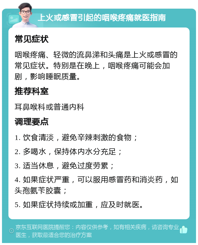 上火或感冒引起的咽喉疼痛就医指南 常见症状 咽喉疼痛、轻微的流鼻涕和头痛是上火或感冒的常见症状。特别是在晚上，咽喉疼痛可能会加剧，影响睡眠质量。 推荐科室 耳鼻喉科或普通内科 调理要点 1. 饮食清淡，避免辛辣刺激的食物； 2. 多喝水，保持体内水分充足； 3. 适当休息，避免过度劳累； 4. 如果症状严重，可以服用感冒药和消炎药，如头孢氨苄胶囊； 5. 如果症状持续或加重，应及时就医。