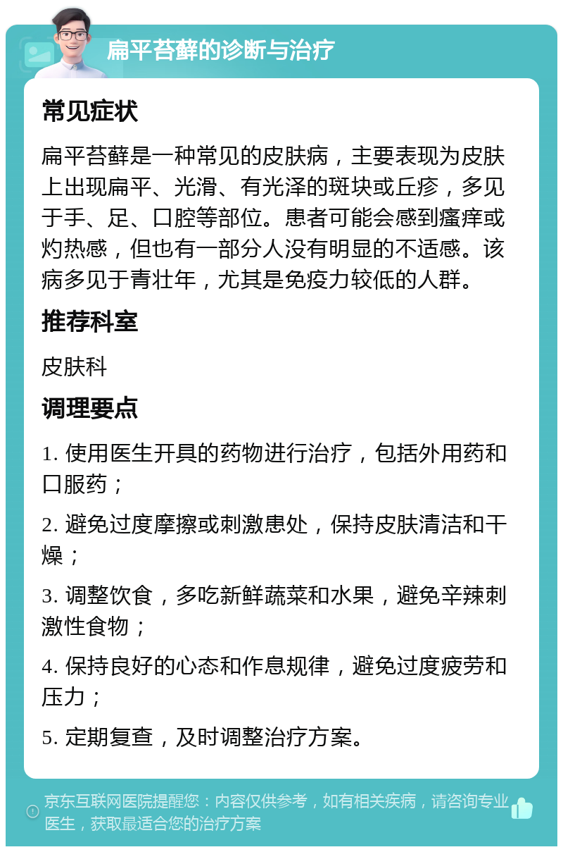 扁平苔藓的诊断与治疗 常见症状 扁平苔藓是一种常见的皮肤病，主要表现为皮肤上出现扁平、光滑、有光泽的斑块或丘疹，多见于手、足、口腔等部位。患者可能会感到瘙痒或灼热感，但也有一部分人没有明显的不适感。该病多见于青壮年，尤其是免疫力较低的人群。 推荐科室 皮肤科 调理要点 1. 使用医生开具的药物进行治疗，包括外用药和口服药； 2. 避免过度摩擦或刺激患处，保持皮肤清洁和干燥； 3. 调整饮食，多吃新鲜蔬菜和水果，避免辛辣刺激性食物； 4. 保持良好的心态和作息规律，避免过度疲劳和压力； 5. 定期复查，及时调整治疗方案。