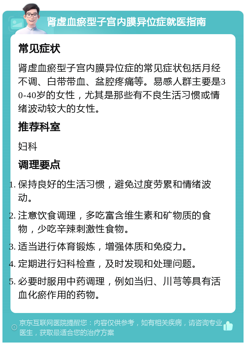 肾虚血瘀型子宫内膜异位症就医指南 常见症状 肾虚血瘀型子宫内膜异位症的常见症状包括月经不调、白带带血、盆腔疼痛等。易感人群主要是30-40岁的女性，尤其是那些有不良生活习惯或情绪波动较大的女性。 推荐科室 妇科 调理要点 保持良好的生活习惯，避免过度劳累和情绪波动。 注意饮食调理，多吃富含维生素和矿物质的食物，少吃辛辣刺激性食物。 适当进行体育锻炼，增强体质和免疫力。 定期进行妇科检查，及时发现和处理问题。 必要时服用中药调理，例如当归、川芎等具有活血化瘀作用的药物。