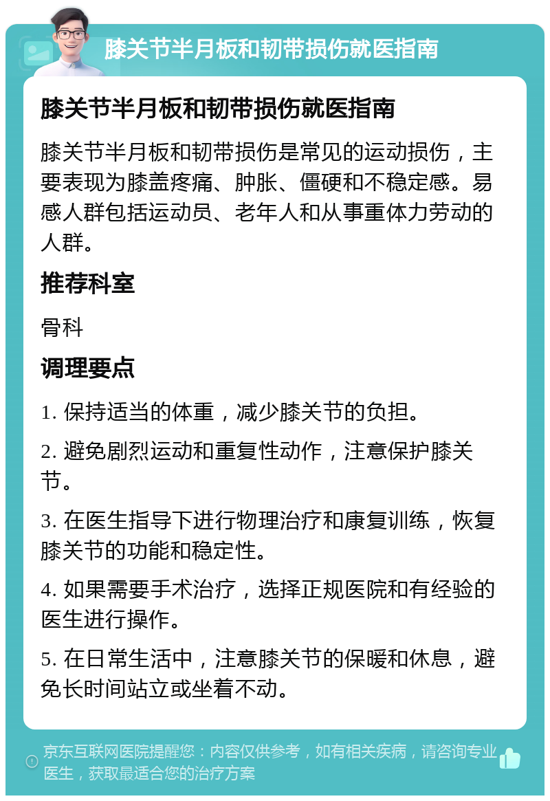 膝关节半月板和韧带损伤就医指南 膝关节半月板和韧带损伤就医指南 膝关节半月板和韧带损伤是常见的运动损伤，主要表现为膝盖疼痛、肿胀、僵硬和不稳定感。易感人群包括运动员、老年人和从事重体力劳动的人群。 推荐科室 骨科 调理要点 1. 保持适当的体重，减少膝关节的负担。 2. 避免剧烈运动和重复性动作，注意保护膝关节。 3. 在医生指导下进行物理治疗和康复训练，恢复膝关节的功能和稳定性。 4. 如果需要手术治疗，选择正规医院和有经验的医生进行操作。 5. 在日常生活中，注意膝关节的保暖和休息，避免长时间站立或坐着不动。