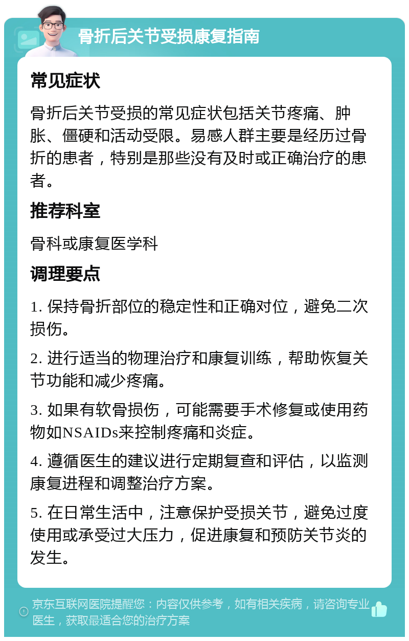 骨折后关节受损康复指南 常见症状 骨折后关节受损的常见症状包括关节疼痛、肿胀、僵硬和活动受限。易感人群主要是经历过骨折的患者，特别是那些没有及时或正确治疗的患者。 推荐科室 骨科或康复医学科 调理要点 1. 保持骨折部位的稳定性和正确对位，避免二次损伤。 2. 进行适当的物理治疗和康复训练，帮助恢复关节功能和减少疼痛。 3. 如果有软骨损伤，可能需要手术修复或使用药物如NSAIDs来控制疼痛和炎症。 4. 遵循医生的建议进行定期复查和评估，以监测康复进程和调整治疗方案。 5. 在日常生活中，注意保护受损关节，避免过度使用或承受过大压力，促进康复和预防关节炎的发生。