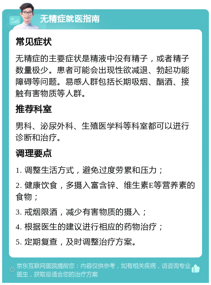 无精症就医指南 常见症状 无精症的主要症状是精液中没有精子，或者精子数量极少。患者可能会出现性欲减退、勃起功能障碍等问题。易感人群包括长期吸烟、酗酒、接触有害物质等人群。 推荐科室 男科、泌尿外科、生殖医学科等科室都可以进行诊断和治疗。 调理要点 1. 调整生活方式，避免过度劳累和压力； 2. 健康饮食，多摄入富含锌、维生素E等营养素的食物； 3. 戒烟限酒，减少有害物质的摄入； 4. 根据医生的建议进行相应的药物治疗； 5. 定期复查，及时调整治疗方案。