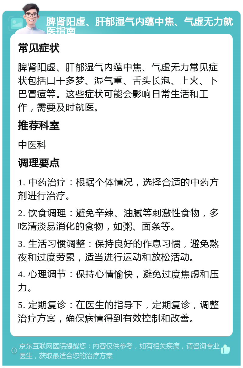 脾肾阳虚、肝郁湿气内蕴中焦、气虚无力就医指南 常见症状 脾肾阳虚、肝郁湿气内蕴中焦、气虚无力常见症状包括口干多梦、湿气重、舌头长泡、上火、下巴冒痘等。这些症状可能会影响日常生活和工作，需要及时就医。 推荐科室 中医科 调理要点 1. 中药治疗：根据个体情况，选择合适的中药方剂进行治疗。 2. 饮食调理：避免辛辣、油腻等刺激性食物，多吃清淡易消化的食物，如粥、面条等。 3. 生活习惯调整：保持良好的作息习惯，避免熬夜和过度劳累，适当进行运动和放松活动。 4. 心理调节：保持心情愉快，避免过度焦虑和压力。 5. 定期复诊：在医生的指导下，定期复诊，调整治疗方案，确保病情得到有效控制和改善。