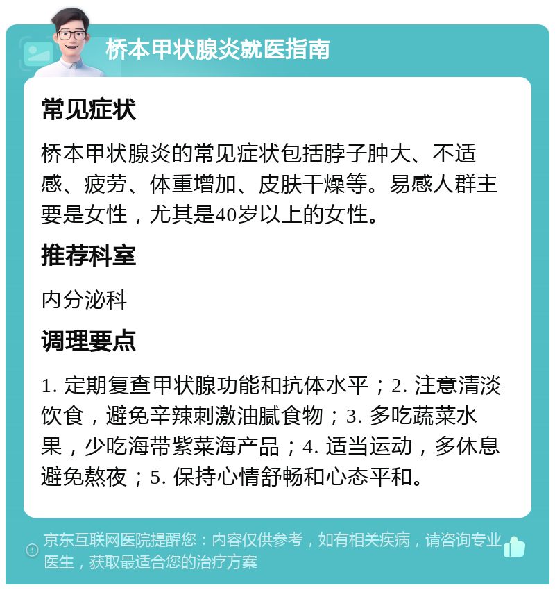 桥本甲状腺炎就医指南 常见症状 桥本甲状腺炎的常见症状包括脖子肿大、不适感、疲劳、体重增加、皮肤干燥等。易感人群主要是女性，尤其是40岁以上的女性。 推荐科室 内分泌科 调理要点 1. 定期复查甲状腺功能和抗体水平；2. 注意清淡饮食，避免辛辣刺激油腻食物；3. 多吃蔬菜水果，少吃海带紫菜海产品；4. 适当运动，多休息避免熬夜；5. 保持心情舒畅和心态平和。