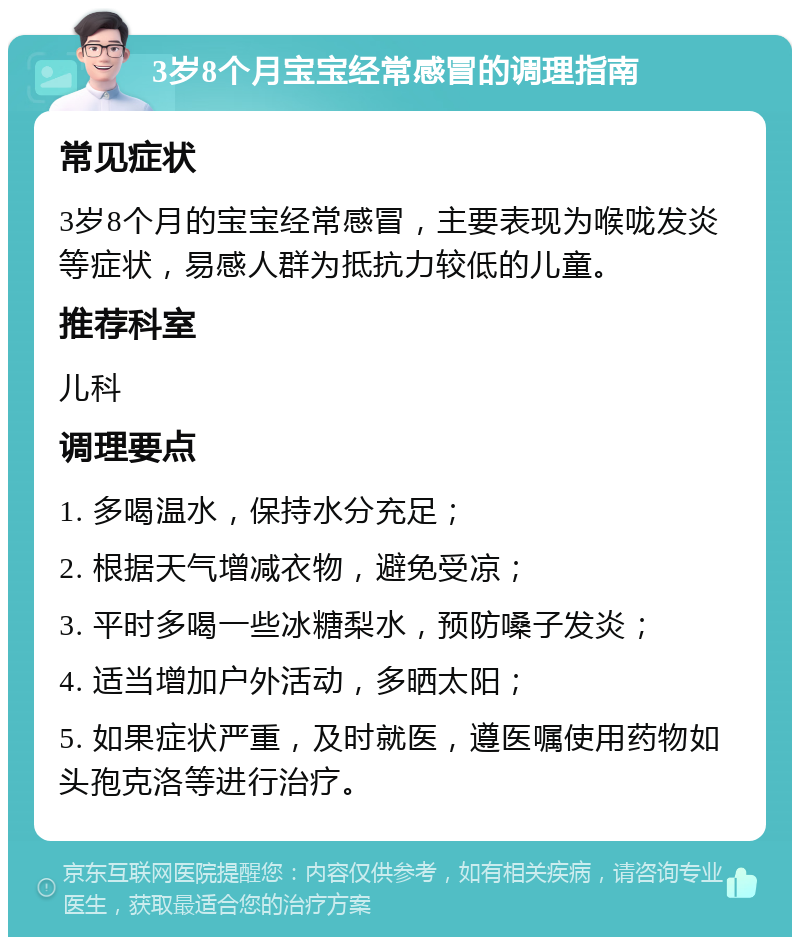 3岁8个月宝宝经常感冒的调理指南 常见症状 3岁8个月的宝宝经常感冒，主要表现为喉咙发炎等症状，易感人群为抵抗力较低的儿童。 推荐科室 儿科 调理要点 1. 多喝温水，保持水分充足； 2. 根据天气增减衣物，避免受凉； 3. 平时多喝一些冰糖梨水，预防嗓子发炎； 4. 适当增加户外活动，多晒太阳； 5. 如果症状严重，及时就医，遵医嘱使用药物如头孢克洛等进行治疗。