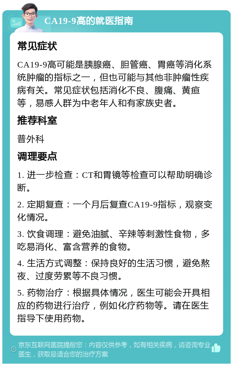 CA19-9高的就医指南 常见症状 CA19-9高可能是胰腺癌、胆管癌、胃癌等消化系统肿瘤的指标之一，但也可能与其他非肿瘤性疾病有关。常见症状包括消化不良、腹痛、黄疸等，易感人群为中老年人和有家族史者。 推荐科室 普外科 调理要点 1. 进一步检查：CT和胃镜等检查可以帮助明确诊断。 2. 定期复查：一个月后复查CA19-9指标，观察变化情况。 3. 饮食调理：避免油腻、辛辣等刺激性食物，多吃易消化、富含营养的食物。 4. 生活方式调整：保持良好的生活习惯，避免熬夜、过度劳累等不良习惯。 5. 药物治疗：根据具体情况，医生可能会开具相应的药物进行治疗，例如化疗药物等。请在医生指导下使用药物。