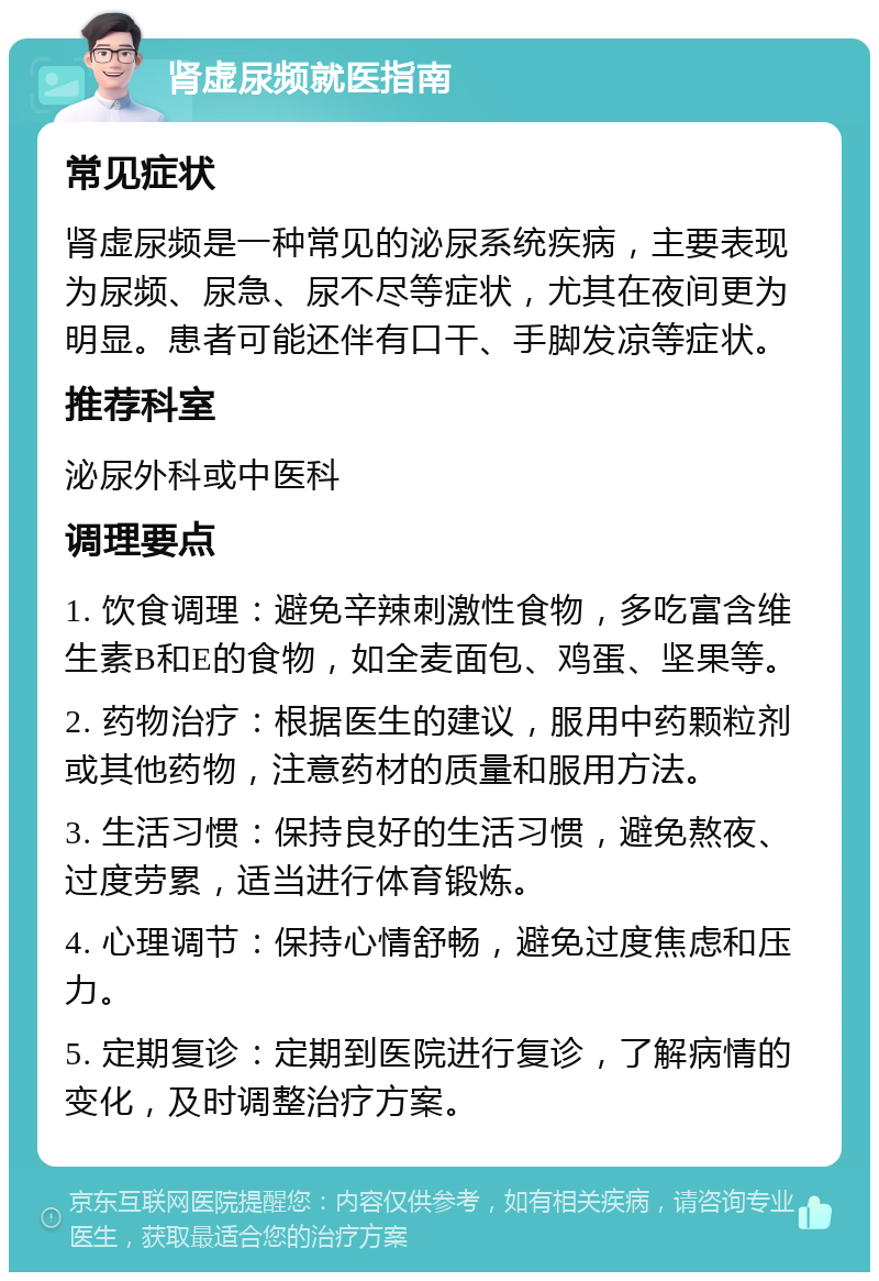 肾虚尿频就医指南 常见症状 肾虚尿频是一种常见的泌尿系统疾病，主要表现为尿频、尿急、尿不尽等症状，尤其在夜间更为明显。患者可能还伴有口干、手脚发凉等症状。 推荐科室 泌尿外科或中医科 调理要点 1. 饮食调理：避免辛辣刺激性食物，多吃富含维生素B和E的食物，如全麦面包、鸡蛋、坚果等。 2. 药物治疗：根据医生的建议，服用中药颗粒剂或其他药物，注意药材的质量和服用方法。 3. 生活习惯：保持良好的生活习惯，避免熬夜、过度劳累，适当进行体育锻炼。 4. 心理调节：保持心情舒畅，避免过度焦虑和压力。 5. 定期复诊：定期到医院进行复诊，了解病情的变化，及时调整治疗方案。