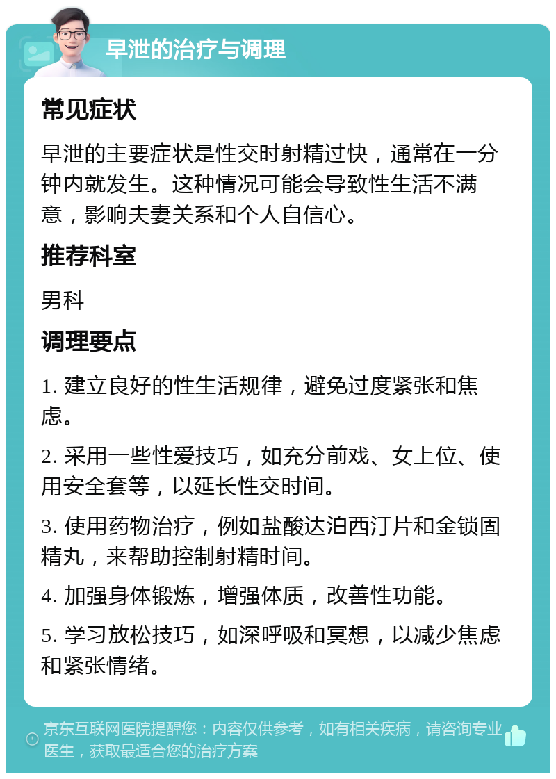 早泄的治疗与调理 常见症状 早泄的主要症状是性交时射精过快，通常在一分钟内就发生。这种情况可能会导致性生活不满意，影响夫妻关系和个人自信心。 推荐科室 男科 调理要点 1. 建立良好的性生活规律，避免过度紧张和焦虑。 2. 采用一些性爱技巧，如充分前戏、女上位、使用安全套等，以延长性交时间。 3. 使用药物治疗，例如盐酸达泊西汀片和金锁固精丸，来帮助控制射精时间。 4. 加强身体锻炼，增强体质，改善性功能。 5. 学习放松技巧，如深呼吸和冥想，以减少焦虑和紧张情绪。