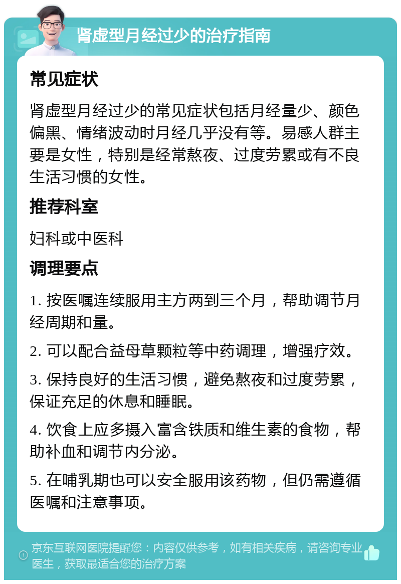 肾虚型月经过少的治疗指南 常见症状 肾虚型月经过少的常见症状包括月经量少、颜色偏黑、情绪波动时月经几乎没有等。易感人群主要是女性，特别是经常熬夜、过度劳累或有不良生活习惯的女性。 推荐科室 妇科或中医科 调理要点 1. 按医嘱连续服用主方两到三个月，帮助调节月经周期和量。 2. 可以配合益母草颗粒等中药调理，增强疗效。 3. 保持良好的生活习惯，避免熬夜和过度劳累，保证充足的休息和睡眠。 4. 饮食上应多摄入富含铁质和维生素的食物，帮助补血和调节内分泌。 5. 在哺乳期也可以安全服用该药物，但仍需遵循医嘱和注意事项。