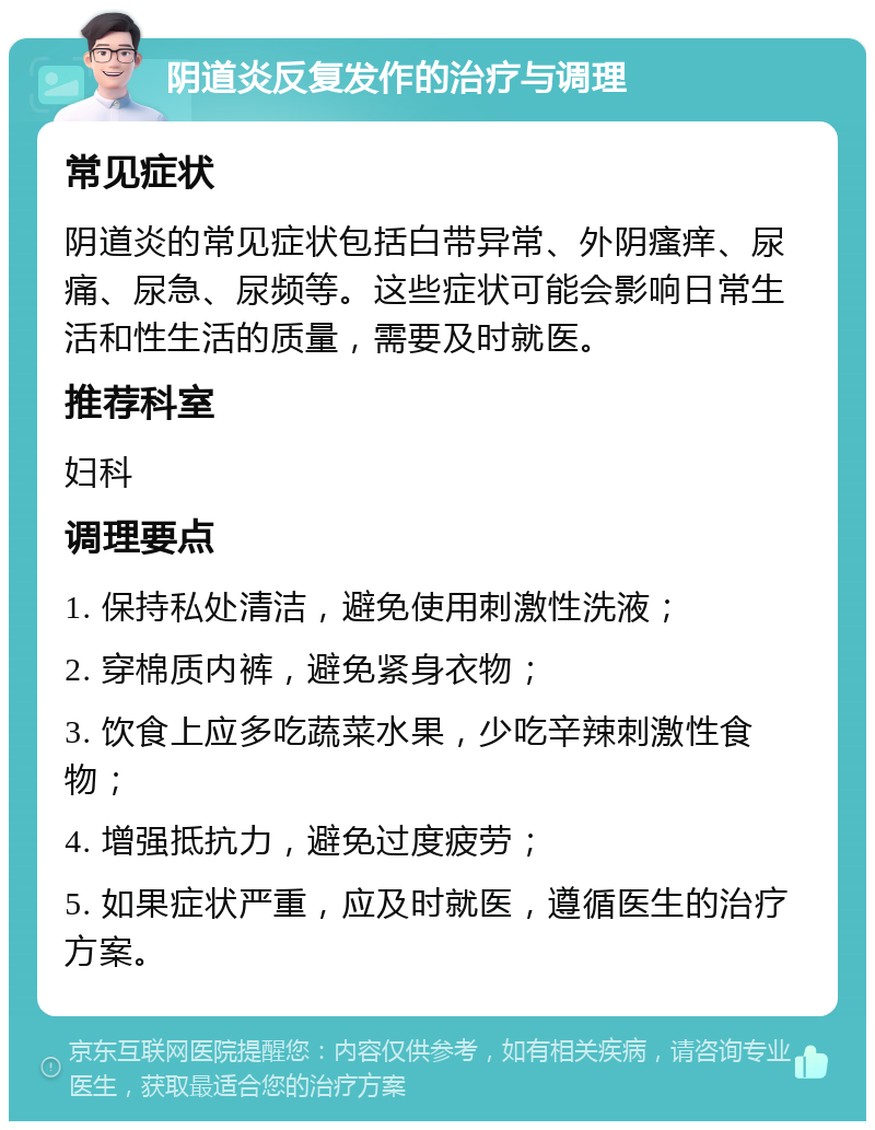 阴道炎反复发作的治疗与调理 常见症状 阴道炎的常见症状包括白带异常、外阴瘙痒、尿痛、尿急、尿频等。这些症状可能会影响日常生活和性生活的质量，需要及时就医。 推荐科室 妇科 调理要点 1. 保持私处清洁，避免使用刺激性洗液； 2. 穿棉质内裤，避免紧身衣物； 3. 饮食上应多吃蔬菜水果，少吃辛辣刺激性食物； 4. 增强抵抗力，避免过度疲劳； 5. 如果症状严重，应及时就医，遵循医生的治疗方案。