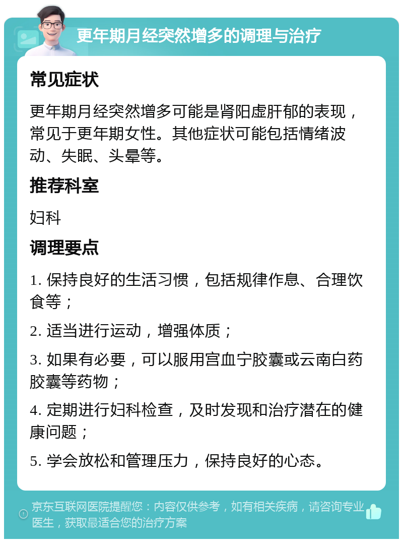 更年期月经突然增多的调理与治疗 常见症状 更年期月经突然增多可能是肾阳虚肝郁的表现，常见于更年期女性。其他症状可能包括情绪波动、失眠、头晕等。 推荐科室 妇科 调理要点 1. 保持良好的生活习惯，包括规律作息、合理饮食等； 2. 适当进行运动，增强体质； 3. 如果有必要，可以服用宫血宁胶囊或云南白药胶囊等药物； 4. 定期进行妇科检查，及时发现和治疗潜在的健康问题； 5. 学会放松和管理压力，保持良好的心态。