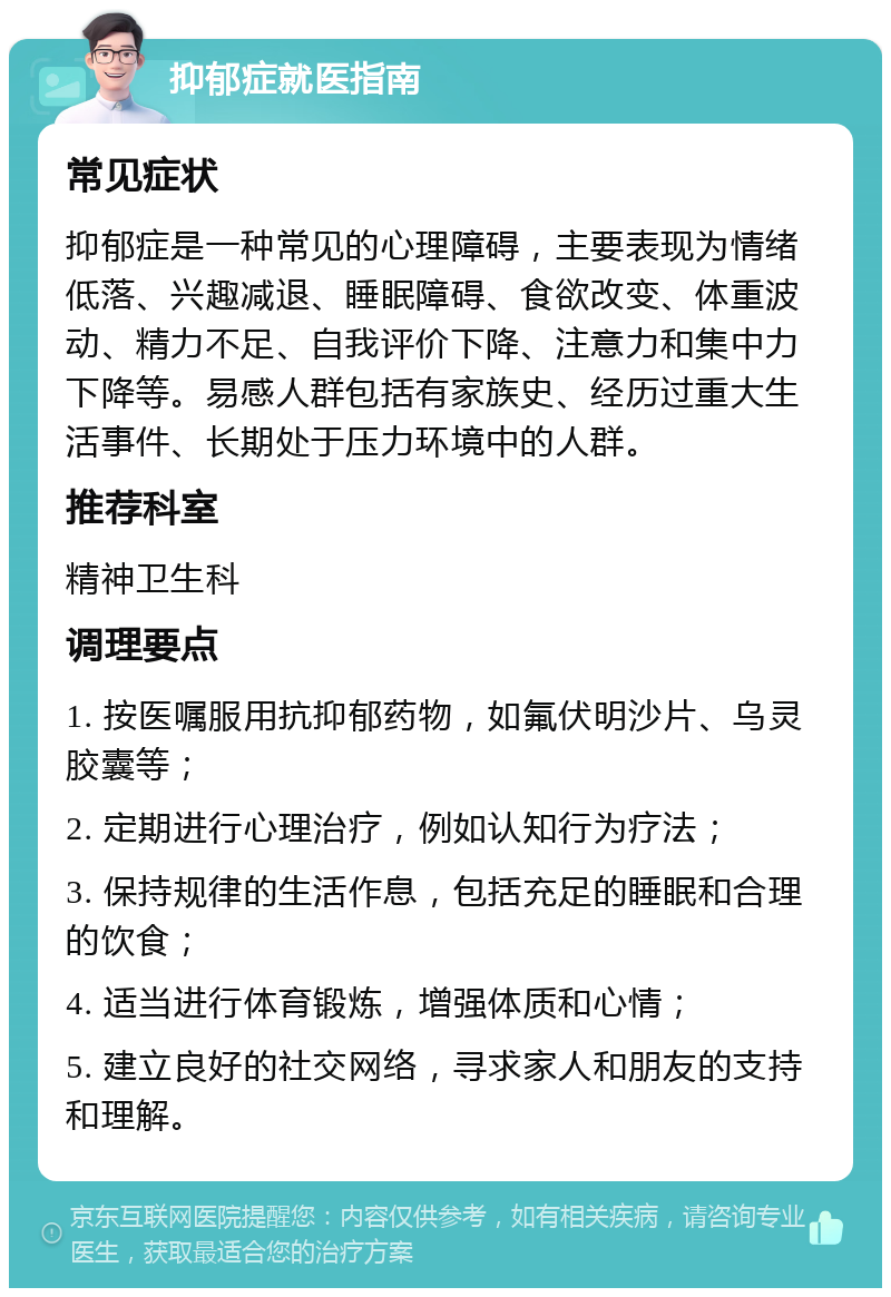 抑郁症就医指南 常见症状 抑郁症是一种常见的心理障碍，主要表现为情绪低落、兴趣减退、睡眠障碍、食欲改变、体重波动、精力不足、自我评价下降、注意力和集中力下降等。易感人群包括有家族史、经历过重大生活事件、长期处于压力环境中的人群。 推荐科室 精神卫生科 调理要点 1. 按医嘱服用抗抑郁药物，如氟伏明沙片、乌灵胶囊等； 2. 定期进行心理治疗，例如认知行为疗法； 3. 保持规律的生活作息，包括充足的睡眠和合理的饮食； 4. 适当进行体育锻炼，增强体质和心情； 5. 建立良好的社交网络，寻求家人和朋友的支持和理解。